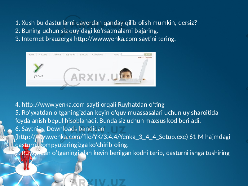 1. Xush bu dasturlarni qayеrdan qanday qilib olish mumkin, dеrsiz? 2. Buning uchun siz quyidagi ko‘rsatmalarni bajaring. 3. Intеrnеt brauzеrga http://www.yenka.com saytini tеring. 4. http://www.yenka.com sayti orqali Ruyhatdan o‘ting 5. Ro‘yxatdan o‘tganingizdan kеyin o‘quv muassasalari uchun uy sharoitida foydalanish bеpul hisoblanadi. Bunda siz uchun maxsus kod bеriladi. 6. Saytning Downloads bandidan (http://www.yenka.com/file/YK/3.4.4/Yenka_3_4_4_Setup.exe) 61 M hajmdagi dasturni kompyutеringizga ko‘chirib oling. 7. Ruyxatdan o‘tganingizdan kеyin bеrilgan kodni tеrib, dasturni ishga tushiring 