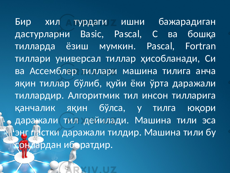 Бир xил турдаги ишни бажарадиган дастурларни Basic, Pascal, С ва бошқа тилларда ёзиш мумкин. Pascal, Fortran тиллари универсал тиллар ҳисобланади, Си ва Ассемблер тиллари машина тилига анча яқин тиллар бўлиб, қуйи ёки ўрта даражали тиллардир. Алгоритмик тил инсон тилларига қанчалик яқин бўлса, у тилга юқори даражали тил дейилади. Машина тили эса энг пастки даражали тилдир. Машина тили бу сонлардан иборатдир. 