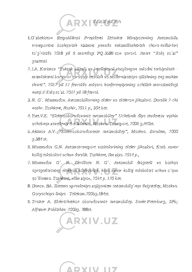 Adabiyotlar: 1. O`zbekiston Respublikasi Prezidenti SHavkat Mirziyoevning Avtomobilь transportini boshqarish tizimini yanada takomillashtirish chora-tadbirlari to`g`risida 2018 yil 6 martdagi PQ- 3589-son qarori. 7mart “Xalq so`zi” gazetasi 2. I.A. Karimov “Yuksak bilimli va intellektual rivojlangan avlodni tarbiyalash - mamlakatni barqaror taraqqiy ettiriish va modernizatsiya qilishning eng muhim sharti”. 2012 yil 17 fevralda xalqaro konferenyiyaning ochilish marosimidagi nutqi // Xalq so`zi. 2012 yil 18 fevral. 3. N. G`. Maxmudov. Avtomobillarning elektr va elektron jihozlari. Darslik 2-chi nashr. Toshkent, Noshir, 2011 y., 304 bet. 4. Yutt.V.E. “Elektrooborudovanie avtomobiley” Uchebnik dlya studentov vqshix uchebnqx zavedeniy 4-e izdanie., Moskva: Transport, 2006 g,440st. 5. Akimov A.V. “Elektrooborudovanie avtomobiley”, Moskva. Zarulem, 2000 g.384 st. 6. Maxmudov G . N . Avtomotransport vositalarining elektr jihozlari , Kasb xunar kollej talabalari uchun darslik . Toshkent, Ilm ziyo. 2014 y., 7. Maxmudov G`. N. Zikrillaev N. G`. Avtomobil dvigateli va boshqa agregatlarining elektron boshqarish, kasb xunar kollej talabalari uchun o`quv qo`llanma. Toshkent, «Ilm ziyo», 2014 y. 120 bet. 8. Danov. BA. Sistema upravleniya zajiganiem avtomobilg`nqx dvigateley, Moskva. Goryachaya liniya - Telekom.2005g.184st. 9. Traiter A. Elekricheskoe oborudovanie avtomobiley. Sankt-Peterburg, SPb; Alfamer Pablishin: 2003g. 288st. 