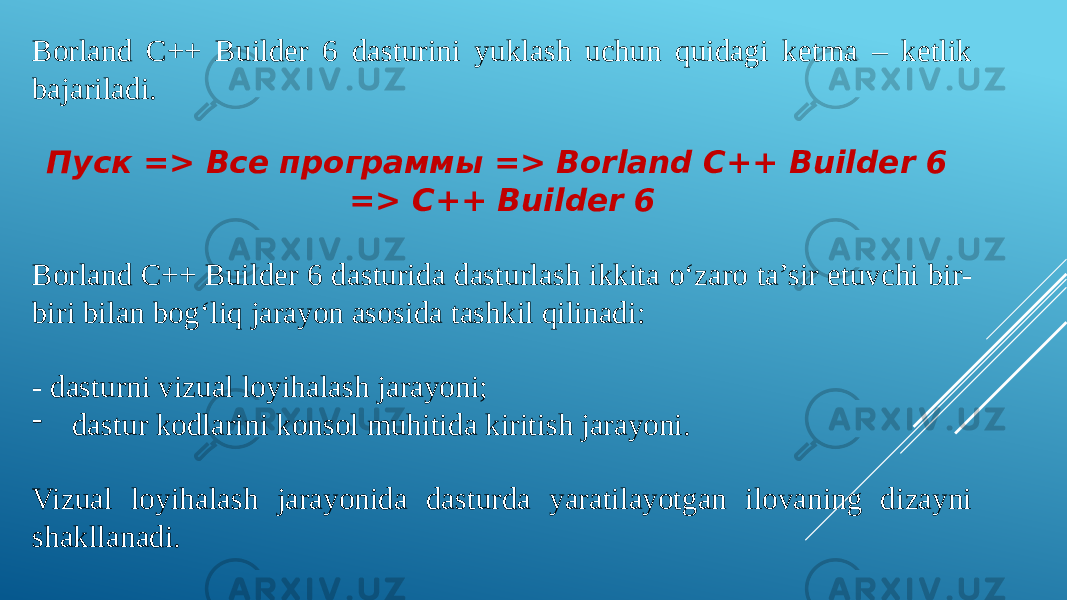 Borland C++ Builder 6 dasturini yuklash uchun quidagi ketma – ketlik bajariladi. Пуск => Все программы => Borland C++ Builder 6 => C++ Builder 6 Borland C++ Builder 6 dasturida dasturlash ikkita oʻzaro ta’sir etuvchi bir- biri bilan bogʻliq jarayon asosida tashkil qilinadi: - dasturni vizual loyihalash jarayoni; - dastur kodlarini konsol muhitida kiritish jarayoni. Vizual loyihalash jarayonida dasturda yaratilayotgan ilovaning dizayni shakllanadi. 