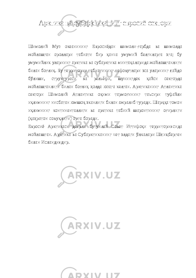 Арктика ва субарктиканинг евросиё сектори Шимолий Муз океанининг Евросиёдан шимоли-ғарбда ва шимолда жойлашган ороллари табиати бир қанча умумий белгиларга эга; бу умумийлик уларнинг арктика ва субарктика минтақа ларида жойлашганлиги билан боғлиқ. Бу территория табиатининг тафовутлари эса уларнинг пайдо бўлиши, структураси ва рельефи, шунингдек қайси секторда жойлашганлиги билан боғлиқ ҳолда юзага келган. Арктиканинг Атлантика сектори Шимолий Атлантика оқими тармоғининг таъсири туфайли иқлимнинг нисб атан юмшоқ эканлиги билан ажралиб туради. Шарққа томо н иқлимнинг континенталлиги ва арктика табиий шароитининг оғирлиги (қаҳратон совуқлиги) орта боради. Евросиё Арктикаси деярли бутунлай Совет Иттифоқи терри ториясида жойлашган. Арктика ва Субарктиканинг чет элдаги ўлкалари Шпицберген билан Исландиядир. 