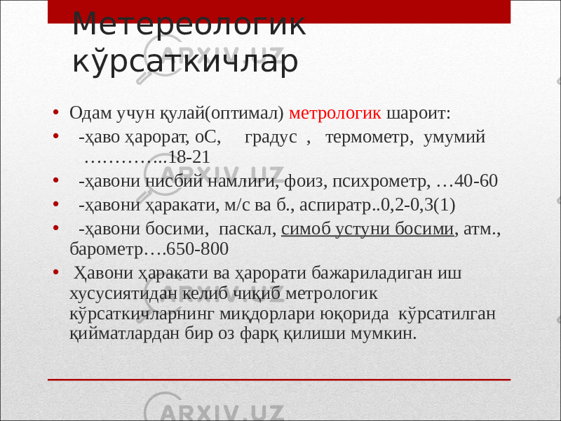 Метереологик кўрсаткичлар • Одам учун қулай(оптимал) метрологик шароит: • -ҳаво ҳарорат, оС, градус , термометр, умумий …………..18-21 • -ҳавони нисбий намлиги, фоиз, психрометр, …40-60 • -ҳавони ҳаракати, м/с ва б., аспиратр..0,2-0,3(1) • -ҳавони босими, паскал, симоб устуни босими , атм., барометр….650-800 • Ҳавони ҳаракати ва ҳарорати бажариладиган иш хусусиятидан келиб чиқиб метрологик кўрсаткичларнинг миқдорлари юқорида кўрсатилган қийматлардан бир оз фарқ қилиши мумкин. 