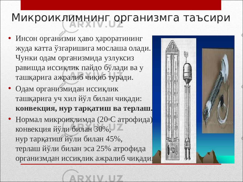 Микроиклимнинг организмга таъсири • Инсон организми ҳаво ҳароратининг жуда катта ўзгаришига мослаша олади. Чунки одам организмида узлуксиз равишда иссиқлик пайдо бўлади ва у ташқарига ажралиб чиқиб туради. • Одам организмидан иссиқлик ташқарига уч хил йўл билан чиқади: конвекция, нур тарқатиш ва терлаш. • Нормал микроиқлимда (20 o С атрофида) конвекция йўли билан 30%, нур тарқатиш йўли билан 45%, терлаш йўли билан эса 25% атрофида организмдан иссиқлик ажралиб чиқади. 