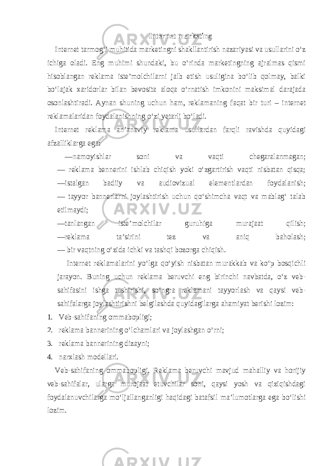 Internet marketing Internet tarmog‘i muhitida marketingni shakllantirish nazariyasi va usullarini o‘z ichiga oladi. Eng muhimi shundaki, bu o‘rinda marketingning ajralmas qismi hisoblangan reklama iste’molchilarni jalb etish usuligina bo‘lib qolmay, balki bo‘lajak xaridorlar bilan bevosita aloqa o‘rnatish imkonini maksimal darajada osonlashtiradi. Aynan shuning uchun ham, reklamaning faqat bir turi – internet reklamalaridan foydalanishning o‘zi yetarli bo‘ladi. Internet reklama an’anaviy reklama usullardan farqli ravishda quyidagi afzalliklarga ega: —namoyishlar soni va vaqti chegaralanmagan; — reklama bennerini ishlab chiqish yoki o‘zgartirish vaqti nisbatan qisqa; —istalgan badiiy va audiovizual elementlardan foydalanish; — tayyor bannerlarni joylashtirish uchun qo‘shimcha vaqt va mablag‘ talab etilmaydi; —tanlangan iste’molchilar guruhiga murajaat qilish; —reklama ta’sirini tez va aniq baholash; — bir vaqtning o‘zida ichki va tashqi bozorga chiqish. Internet reklamalarini yo‘lga qo‘yish nisbatan murakkab va ko‘p bosqichli jarayon. Buning uchun reklama beruvchi eng birinchi navbatda, o‘z veb- sahifasini ishga tushirishi, so‘ngra reklamani tayyorlash va qaysi veb- sahifalarga joylashtirishni belgilashda quyidagilarga ahamiyat berishi lozim: 1. Veb-sahifaning ommabopligi; 2. reklama bannerining o‘lchamlari va joylashgan o‘rni; 3. reklama bannerining dizayni; 4. narxlash modellari. Veb-sahifaning ommabopligi. Reklama beruvchi mavjud mahalliy va horijiy veb-sahifalar, ularga murojaat etuvchilar soni, qaysi yosh va qiziqishdagi foydalanuvchilarga mo‘ljallanganligi haqidagi batafsil ma’lumotlarga ega bo‘lishi lozim. 