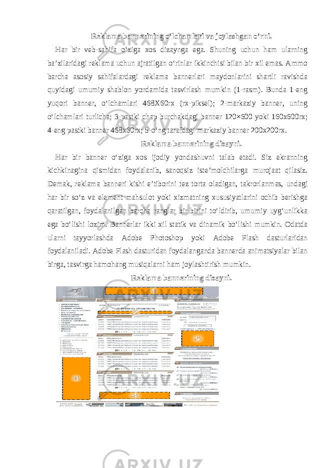 Reklama bannerining o‘lchamlari va joylashgan o‘rni. Har bir veb-sahifa o‘ziga xos dizaynga ega. Shuning uchun ham ularning ba’zilaridagi reklama uchun ajratilgan o‘rinlar ikkinchisi bilan bir xil emas. Ammo barcha asosiy sahifalardagi reklama bannerlari maydonlarini shartli ravishda quyidagi umumiy shablon yordamida tasvirlash mumkin (1-rasm). Bunda 1-eng yuqori banner, o‘lchamlari 468X60rx (rx-piksel); 2-markaziy banner, uning o‘lchamlari turlicha; 3-pastki chap burchakdagi banner 120×600 yoki 160x600rx; 4-eng pastki banner 468x60rx; 5-o‘ng tarafdagi markaziy banner 200x200rx. Reklama bannerining dizayni. Har bir banner o‘ziga xos ijodiy yondashuvni talab etadi. Siz ekranning kichkinagina qismidan foydalanib, sanoqsiz iste’molchilarga murojaat qilasiz. Demak, reklama banneri kishi e’tiborini tez torta oladigan, takrorlanmas, undagi har bir so‘z va element mahsulot yoki xizmatning xususiyatlarini ochib berishga qaratilgan, foydalanilgan barcha ranglar bir-birini to‘ldirib, umumiy uyg‘unlikka ega bo‘lishi lozim. Bannerlar ikki xil statik va dinamik bo‘lishi mumkin. Odatda ularni tayyorlashda Adobe Photoshop yoki Adobe Flash dasturlaridan foydalaniladi. Adobe Flash dasturidan foydalanganda bannerda animatsiyalar bilan birga, tasvirga hamohang musiqalarni ham joylashtirish mumkin. Reklama bannerining dizayni. 