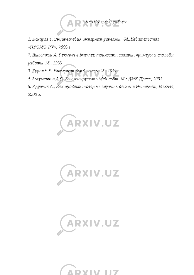 Asosiy adabiyotlar: 1. Бокарев Т. Энциклопедия интернет-рекламы. -М.:Издательство «ПРОМО-РУ», 2000 г. 2. Высоткин А. Реклама в Internet : тонкости, совет ы, примеры и способы работы. М., 1999 3. Гуров В.В. Интернет для бизнеса. М., 1997 4. Загуменнов А.П. Как раскрутить Web -сайт. М.: ДМК Пресс, 2001 5. Крупник А., Как продать товар и получить деньги в Интернет, Москва, 2000 г. 