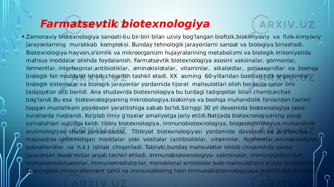  Farmatsevtik biotexnologiya • Zamonaviy biotexnologiya sanoati-bu bir-biri bilan uzviy bog&#39;langan biofizik,biokimyoviy va fizik-kimyoviy jarayonlarning murakkab kompleksi. Bunday tehnologik jarayonlarni sanoat va biologiya birlashadi. Biotexnologiya-hayvon,o&#39;simlik va mikroorganizm hujayralarining metabolizmi va biologik imkoniyatida mahsus moddalar olishda foydalanish. Farmatsevtik biotexnologiya asosini vaksinalar, gormonlar, fermentlar, interferonlar,antibiotiklar, aminokislotalar, vitaminlar, alkaloidlar, polisaxaridlar va boshqa biologik fail moddalar ishlab chiqarish tashkil etadi. XX asrning 60-yillaridan boshlab tirik organizmlar, biologik sistemalar va biologik jarayonlar yordamida tijorat mahsulotlari olish borasida qator ilmi tadqiqotlar olib borildi. Ana shudavrda biotexnologiya bu turdagi tadqiqotlar bilan chambarchas bog&#39;landi.Bu esa biotexnologiyaning mikrobologiya,biokimyo va boshqa muhandislik fanlaridan tashkil topgan mustahkam poydevori yaratilishiga sabab bo&#39;ldi.So&#39;nggi 30 yil davomida biotexnologiya jadal suratlarda rivojlandi. Ko&#39;plab ilmiy g&#39;oyalar amaliyotga joriy etildi.Natijada biotexnologiyaning yangi yo&#39;nalishlari vujudga keldi; tibbiy biotexnologiya, immunobiotexnologiya, biogeotehnologiya,muhandislik enzimologiyasi shular jumlasidandir. Tibbiyot biotexnologiyasi yordamida davolash va profilaktika maqsadida ishlatiladigan moddalar yoki vositalar (antibiotiklar, vitaminlar, fermentlar,aminokislotalar, polisaharidlar va h.k.) ishlab chiqariladi. Tabiiyki,bunday mahsulotlar ishlab chiqarishda sanoa jarayonlari bioob&#39;ektlar orqali tashkil etiladi. Immunobiotexnologiya- vaktsinalar, immunoglobulinlar, immunomodulyatorlar, immunomediatorlar, monoklonal antitelolar kabi mahsulotlarni o&#39;zida birlashtiradi. Shuningdek,immunoferment tahlil va immunobloting ham immunobiotexnologiyaga tegishli sohalardandir. 