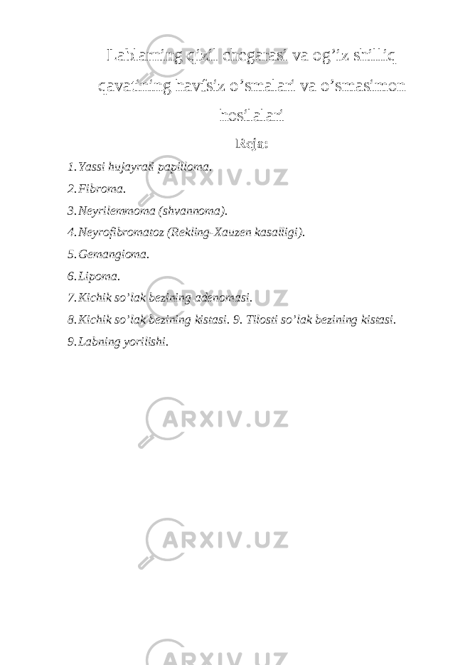 Lablarning qizil chegarasi va og’iz shilliq qavatining havfsiz o’smalari va o’smasimon hosilalari Reja: 1. Yassi hujayrali papilloma. 2. Fibroma. 3. Neyrilemmoma (shvannoma). 4. Neyrofibromatoz (Rekling-Xauzen kasalligi). 5. Gemangioma. 6. Lipoma. 7. Kichik so’lak bezining adenomasi. 8. Kichik so’lak bezining kistasi. 9. Tilosti so’lak bezining kistasi. 9. Labning yorilishi. 