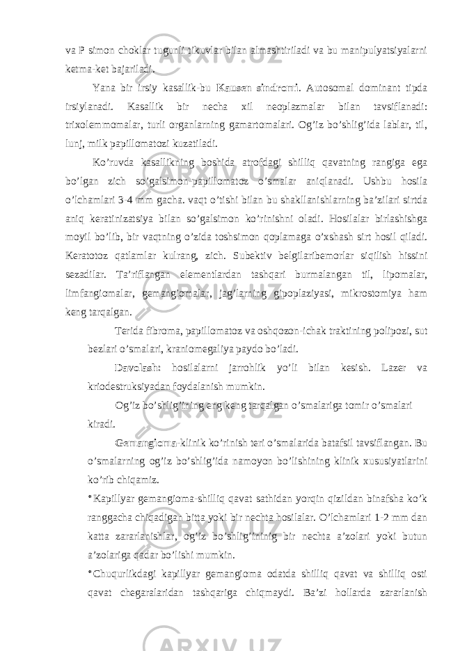 va P simon choklar tugunli tikuvlar bilan almashtiriladi va bu manipulyatsiyalarni ketma-ket bajariladi. Yana bir irsiy kasallik-bu Kausen sindromi . Autosomal dominant tipda irsiylanadi. Kasallik bir necha xil neoplazmalar bilan tavsiflanadi: trixolemmomalar, turli organlarning gamartomalari. Og’iz bo’shlig’ida lablar, til, lunj, milk papillomatozi kuzatiladi. Ko’ruvda kasallikning boshida atrofdagi shilliq qavatning rangiga ega bo’lgan zich so’galsimon-papillomatoz o’smalar aniqlanadi. Ushbu hosila o’lchamlari 3-4 mm gacha. vaqt o’tishi bilan bu shakllanishlarning ba’zilari sirtda aniq keratinizatsiya bilan so’galsimon ko’rinishni oladi. Hosilalar birlashishga moyil bo’lib, bir vaqtning o’zida toshsimon qoplamaga o’xshash sirt hosil qiladi. Keratotoz qatlamlar kulrang, zich. Subektiv belgilaribemorlar siqilish hissini sezadilar. Ta’riflangan elementlardan tashqari burmalangan til, lipomalar, limfangiomalar, gemangiomalar, jag’larning gipoplaziyasi, mikrostomiya ham keng tarqalgan. Terida fibroma, papillomatoz va oshqozon-ichak traktining polipozi, sut bezlari o’smalari, kraniomegaliya paydo bo’ladi. Davolash: hosilalarni jarrohlik yo’li bilan kesish. Lazer va kriodestruksiyadan foydalanish mumkin. Og’iz bo’shlig’ining eng keng tarqalgan o’smalariga tomir o’smalari kiradi. Gemangioma -klinik ko’rinish teri o’smalarida batafsil tavsiflangan. Bu o’smalarning og’iz bo’shlig’ida namoyon bo’lishining klinik xususiyatlarini ko’rib chiqamiz. * Kapillyar gemangioma-shilliq qavat sathidan yorqin qizildan binafsha ko’k ranggacha chiqadigan bitta yoki bir nechta hosilalar. O’lchamlari 1-2 mm dan katta zararlanishlar, og’iz bo’shlig’ininig bir nechta a’zolari yoki butun a’zolariga qadar bo’lishi mumkin. * Chuqurlikdagi kapillyar gemangioma odatda shilliq qavat va shilliq osti qavat chegaralaridan tashqariga chiqmaydi. Ba’zi hollarda zararlanish 