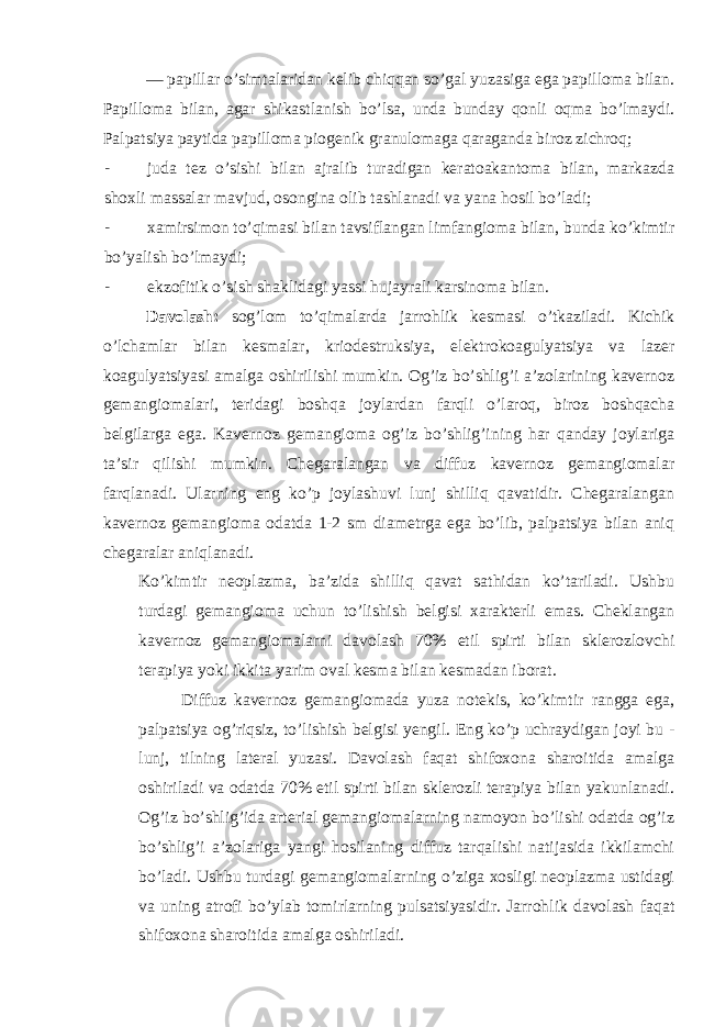 — papillar o’simtalaridan kelib chiqqan so’gal yuzasiga ega papilloma bilan. Papilloma bilan, agar shikastlanish bo’lsa, unda bunday qonli oqma bo’lmaydi. Palpatsiya paytida papilloma piogenik granulomaga qaraganda biroz zichroq; - juda tez o’sishi bilan ajralib turadigan keratoakantoma bilan, markazda shoxli massalar mavjud, osongina olib tashlanadi va yana hosil bo’ladi; - xamirsimon to’qimasi bilan tavsiflangan limfangioma bilan, bunda ko’kimtir bo’yalish bo’lmaydi; - ekzofitik o’sish shaklidagi yassi hujayrali karsinoma bilan. Davolash: sog’lom to’qimalarda jarrohlik kesmasi o’tkaziladi. Kichik o’lchamlar bilan kesmalar, kriodestruksiya, elektrokoagulyatsiya va lazer koagulyatsiyasi amalga oshirilishi mumkin. Og’iz bo’shlig’i a’zolarining kavernoz gemangiomalari, teridagi boshqa joylardan farqli o’laroq, biroz boshqacha belgilarga ega. Kavernoz gemangioma og’iz bo’shlig’ining har qanday joylariga ta’sir qilishi mumkin. Chegaralangan va diffuz kavernoz gemangiomalar farqlanadi. Ularning eng ko’p joylashuvi lunj shilliq qavatidir. Chegaralangan kavernoz gemangioma odatda 1-2 sm diametrga ega bo’lib, palpatsiya bilan aniq chegaralar aniqlanadi. Ko’kimtir neoplazma, ba’zida shilliq qavat sathidan ko’tariladi. Ushbu turdagi gemangioma uchun to’lishish belgisi xarakterli emas. Cheklangan kavernoz gemangiomalarni davolash 70% etil spirti bilan sklerozlovchi terapiya yoki ikkita yarim oval kesma bilan kesmadan iborat. Diffuz kavernoz gemangiomada yuza notekis, ko’kimtir rangga ega, palpatsiya og’riqsiz, to’lishish belgisi yengil. Eng ko’p uchraydigan joyi bu - lunj, tilning lateral yuzasi. Davolash faqat shifoxona sharoitida amalga oshiriladi va odatda 70% etil spirti bilan sklerozli terapiya bilan yakunlanadi. Og’iz bo’shlig’ida arterial gemangiomalarning namoyon bo’lishi odatda og’iz bo’shlig’i a’zolariga yangi hosilaning diffuz tarqalishi natijasida ikkilamchi bo’ladi. Ushbu turdagi gemangiomalarning o’ziga xosligi neoplazma ustidagi va uning atrofi bo’ylab tomirlarning pulsatsiyasidir. Jarrohlik davolash faqat shifoxona sharoitida amalga oshiriladi. 