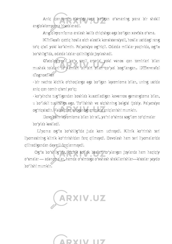 Aniq qon-tomir qismiga ega bo’lgan o’smaning yana bir shakli angioleiomyoma hisoblanadi. Angioleyomioma -aralash kelib chiqishga ega bo’lgan xavfsiz o’sma. Klinikasi: qattiq hosila zich elastik konsistensiyali, hosila ustidagi rang to’q qizil yoki ko’kimtir. Palpatsiya og’riqli. Odatda milklar yaqinida, og’iz bo’shlig’ida, odatda lablar qalinligida joylashadi. Gistologiyasi: ko’p sonli arterial yoki venoz qon tomirlari bilan mushak tolalari to’plamlari bir-biri bilan qo’pol bog’langan.. Differensial diagnostika: - bir nechta kichik o’choqlarga ega bo’lgan leyomioma bilan, uning ustida aniq qon-tomir qismi yo’q; - ko’pincha tug’ilgandan boshlab kuzatiladigan kavernoz gemangioma bilan, u bo’lakli tuzilishga ega. To’lishish va siqishning belgisi ijobiy. Palpatsiya og’riqsizdir. Flebolitlar rentgenogrammada aniqlanishi mumkin. Davolash: leyomioma bilan bir xil, ya’ni o’simta sog’lom to’qimalar bo’ylab kesiladi. Lipoma og’iz bo’shlig’ida juda kam uchraydi. Klinik ko’rinish teri lipomasining klinik ko’rinishidan farq qilmaydi. Davolash ham teri lipomalarida qilinadigandan deyarli farqlanmaydi. Og’iz bo’shlig’ida, kichik so’lak bezlari to’plangan joylarda ham haqiqiy o’smalar — adenomalar, hamda o’simtaga o’xshash shakllanishlar—kistalar paydo bo’lishi mumkin. 