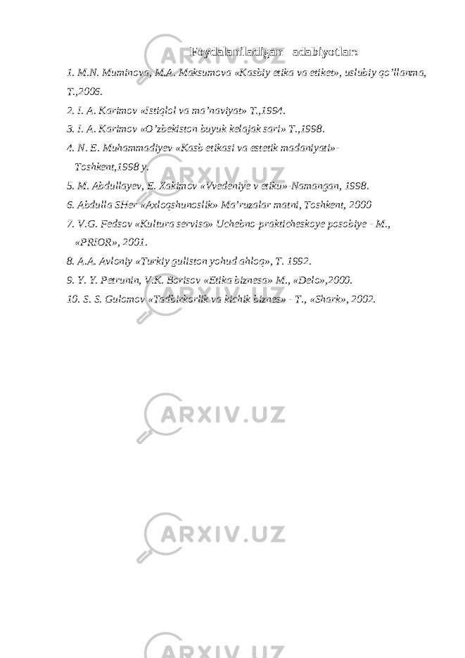 Foydalaniladigan adabiyotlar : 1. M . N . Muminova , M . A . Maksumova « Kasbiy etika va etiket », uslubiy qo ’ llanma , T .,2006. 2. I. A. Karimov «Istiqlol va ma’naviyat» T.,1994. 3. I. A. Karimov «O’zbekiston buyuk kelajak sari» T.,1998. 4. N. E. Muhammadiyev «Kasb etikasi va estetik madaniyati»- Toshkent,1998 y. 5. M. Abdullayev, E. Xakimov «Vvedeniye v etiku»-Namangan, 1998. 6. Abdulla SHer «Axloqshunoslik» Ma’ruzalar matni, Toshkent, 2000 7. V.G. Fedsov «Kultura servisa» Uchebno-prakticheskoye posobiye - M., «PRIOR», 2001. 8. A.A. Avloniy «Turkiy guliston yohud ahloq», T. 1992. 9. Y. Y. Petrunin, V.K. Borisov «Etika biznesa» M., «Delo»,2000. 10. S. S. Gulomov «Tadbirkorlik va kichik biznes» - T., «Shark», 2002. 