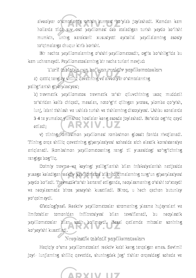 alveolyar o’simtalarida o’tish burmasi bo’ylab joylashadi. Kamdan kam hollarda tilda suv osti papillomasi deb ataladigan turish paydo bo’lishi mumkin, uning xarakterli xususiyati epitelial papillalarning asosiy to’qimalarga chuqur kirib borishi. Bir nechta papillomalarning o’sishi-papillomatozdir, og’iz bo’shlig’ida bu kam uchramaydi. Papillomatozlarning bir necha turlari mavjud: Turli tabiatga ega bo’lgan reaktiv papillomatozlar: a) qattiq tanglay shilliq qavatining va alveolyar o’simtalarning yallig’lanish giperplaziyasi; b) travmatik papillomatoz travmatik ta’sir qiluvchining uzoq muddatli ta’siridan kelib chiqadi, masalan, noto’g’ri qilingan protez, plomba qo’yish, lunj, labni tishlash va ushlab turish va tishlarning distopiyasi. Ushbu zonalarda 3-4 ta yumaloq yumshoq hosilalar keng asosda joylashadi. Ba’zida og’riq qayd etiladi; v) tilning rombsimon papillomasi rombsimon glossit fonida rivojlanadi. Tilning orqa shilliq qavatining giperplaziyasi sohasida zich elastik konsistensiya aniqlanadi. Rombsimon papillomatozning rangi til yuzasidagi so’rg’ichning rangiga bog’liq. Doimiy travma va keyingi yallig’lanish bilan infeksiyalanish natijasida yuzaga keladigan reaktiv papillomatoz bilan to’qimalarning turg’un giperplaziyasi paydo bo’ladi. Travmatik ta’sir bartaraf etilganda, neoplazmaning o’sishi to’xtaydi va neoplazmada biroz pasayish kuzatiladi. Biroq, u hech qachon butunlay yo’qolmaydi. Gistologiyasi. Reaktiv papillomatozlar stromaning plazma hujayralari va limfotsitlar tomonidan infiltratsiyasi bilan tavsiflanadi, bu neoplastik papillomatozlar bilan sodir bo’lmaydi. Bazal qatlamda mitozlar sonining ko’payishi kuzatiladi. Neoplastik tabiatli papillomatozlar: Haqiqiy o’sma papillomatozlari reaktiv kabi keng tarqalgan emas. Sevimli joyi- lunjlarning shilliq qavatida, shuningdek jag’ tishlar orqasidagi sohada va 