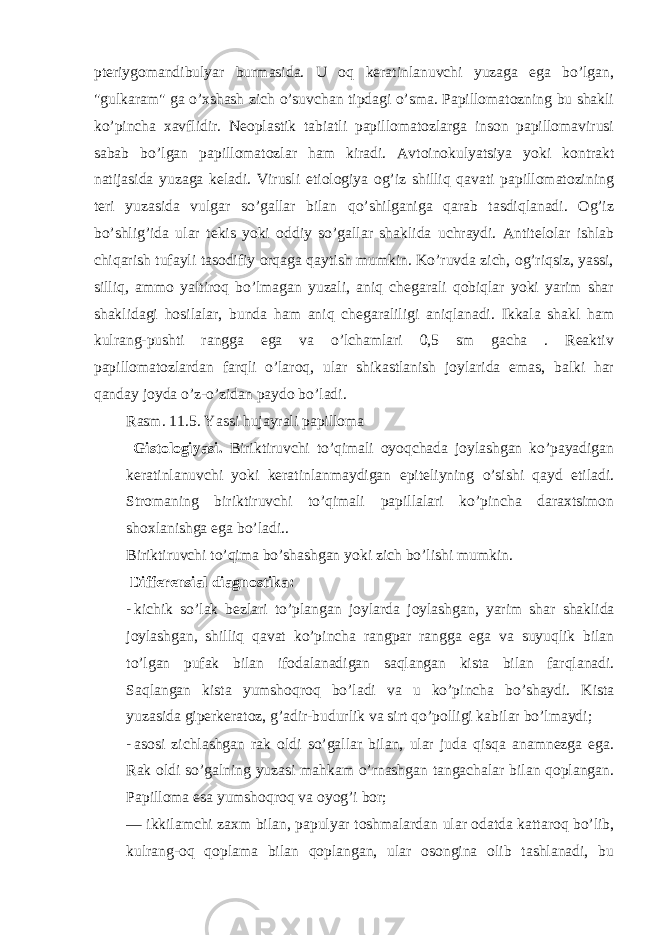 pteriygomandibulyar burmasida. U oq keratinlanuvchi yuzaga ega bo’lgan, &#34;gulkaram&#34; ga o’xshash zich o’suvchan tipdagi o’sma. Papillomatozning bu shakli ko’pincha xavflidir. Neoplastik tabiatli papillomatozlarga inson papillomavirusi sabab bo’lgan papillomatozlar ham kiradi. Avtoinokulyatsiya yoki kontrakt natijasida yuzaga keladi. Virusli etiologiya og’iz shilliq qavati papillomatozining teri yuzasida vulgar so’gallar bilan qo’shilganiga qarab tasdiqlanadi. Og’iz bo’shlig’ida ular tekis yoki oddiy so’gallar shaklida uchraydi. Antitelolar ishlab chiqarish tufayli tasodifiy orqaga qaytish mumkin. Ko’ruvda zich, og’riqsiz, yassi, silliq, ammo yaltiroq bo’lmagan yuzali, aniq chegarali qobiqlar yoki yarim shar shaklidagi hosilalar, bunda ham aniq chegaraliligi aniqlanadi. Ikkala shakl ham kulrang-pushti rangga ega va o’lchamlari 0,5 sm gacha . Reaktiv papillomatozlardan farqli o’laroq, ular shikastlanish joylarida emas, balki har qanday joyda o’z-o’zidan paydo bo’ladi. Rasm. 11.5. Yassi hujayrali papilloma Gistologiyasi. Biriktiruvchi to’qimali oyoqchada joylashgan ko’payadigan keratinlanuvchi yoki keratinlanmaydigan epiteliyning o’sishi qayd etiladi. Stromaning biriktiruvchi to’qimali papillalari ko’pincha daraxtsimon shoxlanishga ega bo’ladi.. Biriktiruvchi to’qima bo’shashgan yoki zich bo’lishi mumkin. Differensial diagnostika: - kichik so ’ lak bezlari to ’ plangan joylarda joylashgan , yarim shar shaklida joylashgan , shilliq qavat ko ’ pincha rangpar rangga ega va suyuqlik bilan to ’ lgan pufak bilan ifodalanadigan saqlangan kista bilan farqlanadi . Saqlangan kista yumshoqroq bo ’ ladi va u ko ’ pincha bo ’ shaydi . Kista yuzasida giperkeratoz , g ’ adir - budurlik va sirt qo ’ polligi kabilar bo ’ lmaydi ; - asosi zichlashgan rak oldi so’gallar bilan, ular juda qisqa anamnezga ega. Rak oldi so’galning yuzasi mahkam o’rnashgan tangachalar bilan qoplangan. Papilloma esa yumshoqroq va oyog’i bor; — ikkilamchi zaxm bilan, papulyar toshmalardan ular odatda kattaroq bo’lib, kulrang-oq qoplama bilan qoplangan, ular osongina olib tashlanadi, bu 