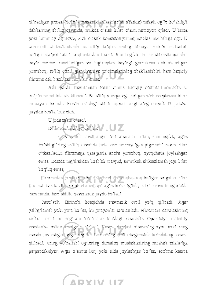 olinadigan protez (doimiy mexanik shikastlanish sifatida) tufayli og’iz bo’shlig’i dahlizining shilliq qavatida, milkda o’sish bilan o’zini namoyon qiladi. U biroz yoki butunlay og’riqsiz, zich elastik konsistesiyaning notekis tuzilishiga ega. U surunkali shikastlanishda mahalliy to’qimalarning himoya reaktiv mahsuloti bo’lgan qo’pol tolali to’qimalardan iborat. Shuningdek, lablar shikastlangandan keyin tez-tez kuzatiladigan va tug’ruqdan keyingi granuloma deb ataladigan yumshoq, to’liq qonli granulyatsiya to’qimalarining shakllanishini ham haqiqiy fibroma deb hisoblash mumkin emas. Adabiyotda tasvirlangan tolali epulis haqiqiy o’simtafibromadir. U ko’pincha milkda shakllanadi. Bu silliq yuzaga ega bo’lgan zich neoplazma bilan namoyon bo’ladi. Hosila ustidagi shilliq qavat rangi o’zgarmaydi. Palpatsiya paytida hosila juda zich. U juda sekin o’sadi. Differensial diagnostika: - yuqorida tavsiflangan teri o’smalari bilan, shuningdek, og’iz bo’shlig’ining shilliq qavatida juda kam uchraydigan pigmentli nevus bilan o’tkaziladi,u fibromaga qaraganda ancha yumshoq, oyoqchada joylashgan emas. Odatda tug’ilishdan boshlab mavjud, surunkali shikastlanish joyi bilan bog’liq emas; - fibromadan farqli o’laroq, anamnezi ancha qisqaroq bo’lgan so’gallar bilan farqlash kerak. Ular ko’pincha nafaqat og’iz bo’shlig’ida, balki bir vaqtning o’zida ham terida, ham shilliq qavatlarda paydo bo’ladi. Davolash. Birinchi bosqichda travmatik omil yo’q qilinadi. Agar yallig’lanish yoki yara bo’lsa, bu jarayonlar to’xtatiladi. Fibromani davolashning radikal usuli bu sog’lom to’qimalar ichidagi kesmadir. Operatsiya mahalliy anesteziya ostida amalga oshiriladi. Kesma darajasi o’smaning oyoq yoki keng asosda joylashganligiga bog’liq. Lablarning qizil chegarasida ko’ndalang kesma qilinadi, uning yo’nalishi og’izning dumaloq mushaklarining mushak tolalariga perpendikulyar. Agar o’simta lunj yoki tilda joylashgan bo’lsa, sochma kesma 