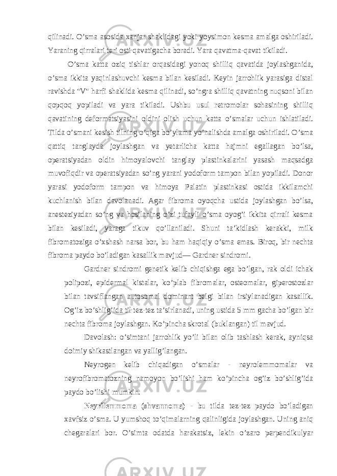 qilinadi. O’sma asosida xanjar shaklidagi yoki yoysimon kesma amalga oshiriladi. Yaraning qirralari teri osti qavatigacha boradi. Yara qavatma-qavat tikiladi. O’sma katta oziq tishlar orqasidagi yonoq shilliq qavatida joylashganida, o’sma ikkita yaqinlashuvchi kesma bilan kesiladi. Keyin jarrohlik yarasiga distal ravishda &#34;V&#34; harfi shaklida kesma qilinadi, so’ngra shilliq qavatning nuqsoni bilan qopqoq yopiladi va yara tikiladi. Ushbu usul retromolar sohasining shilliq qavatining deformatsiyasini oldini olish uchun katta o’smalar uchun ishlatiladi. Tilda o’smani kesish tilning o’qiga bo’ylama yo’nalishda amalga oshiriladi. O’sma qattiq tanglayda joylashgan va yetarlicha katta hajmni egallagan bo’lsa, operatsiyadan oldin himoyalovchi tanglay plastinkalarini yasash maqsadga muvofiqdir va operatsiyadan so’ng yarani yodoform tampon bilan yopiladi. Donor yarasi yodoform tampon va himoya Palatin plastinkasi ostida ikkilamchi kuchlanish bilan davolanadi. Agar fibroma oyoqcha ustida joylashgan bo’lsa, anesteziyadan so’ng va hosilaning o’zi tufayli o’sma oyog’i ikkita qirrali kesma bilan kesiladi, yaraga tikuv qo’llaniladi. Shuni ta’kidlash kerakki, milk fibromatoziga o’xshash narsa bor, bu ham haqiqiy o’sma emas. Biroq, bir nechta fibroma paydo bo’ladigan kasallik mavjud— Gardner sindromi. Gardner sindromi genetik kelib chiqishga ega bo’lgan, rak oldi ichak polipozi, epidermal kistalar, ko’plab fibromalar, osteomalar, giperostozlar bilan tavsiflangan autosomal dominant belgi bilan irsiylanadigan kasallik. Og’iz bo’shlig’ida til tez-tez ta’sirlanadi, uning ustida 5 mm gacha bo’lgan bir nechta fibroma joylashgan. Ko’pincha skrotal (buklangan) til mavjud. Davolash: o’simtani jarrohlik yo’li bilan olib tashlash kerak, ayniqsa doimiy shikastlangan va yallig’langan. Neyrogen kelib chiqadigan o’smalar - neyrolemmomalar va neyrofibromatozning namoyon bo’lishi ham ko’pincha og’iz bo’shlig’ida paydo bo’lishi mumkin. Neyrilemmoma (shvannoma) - bu tilda tez-tez paydo bo’ladigan xavfsiz o’sma. U yumshoq to’qimalarning qalinligida joylashgan. Uning aniq chegaralari bor. O’simta odatda harakatsiz, lekin o’zaro perpendikulyar 