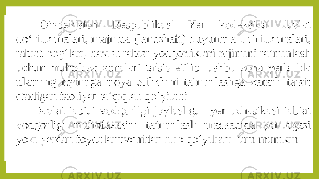  O‘zbekiston Respublikasi Yer kodeksida davlat qo‘riqxonalari, majmua (landshaft) buyurtma qo‘riqxonalari, tabiat bog‘lari, davlat tabiat yodgorliklari rejimini ta’minlash uchun muhofaza zonalari ta’sis etilib, ushbu zona yerlarida ularning rejimiga rioya etilishini ta’minlashga zararli ta’sir etadigan faoliyat ta’qiqlab qo‘yiladi. Davlat tabiat yodgorligi joylashgan yer uchastkasi tabiat yodgorligi muhofazasini ta’minlash maqsadida yer egasi yoki yerdan foydalanuvchidan olib qo‘yilishi ham mumkin. 