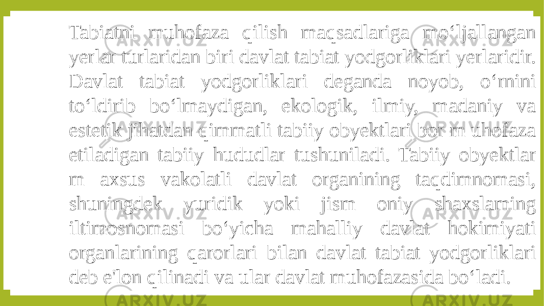 Tabiatni muhofaza qilish maqsadlariga mo‘ljallangan yerlar turlaridan biri davlat tabiat yodgorliklari yerlaridir. Davlat tabiat yodgorliklari deganda noyob, o‘rnini to‘ldirib bo‘lmaydigan, ekologik, ilmiy, madaniy va estetik jihatdan qimmatli tabiiy obyektlari bor m uhofaza etiladigan tabiiy hududlar tushuniladi. Tabiiy obyektlar m axsus vakolatli davlat organining taqdimnomasi, shuningdek yuridik yoki jism oniy shaxslaming iltimosnomasi bo‘yicha mahalliy davlat hokimiyati organlarining qarorlari bilan davlat tabiat yodgorliklari deb e&#39;lon qilinadi va ular davlat muhofazasida bo‘ladi. 