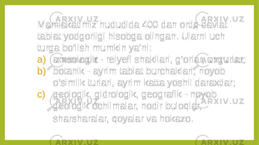 Mamlakatimiz hududida 400 dan ortiq davlat tabiat yodgorligi hisobga olingan. Ularni uch turga bo‘lish mumkin ya’ni: a) arxeologik - relyefi shakllari, g‘orlar, ungurlar; b) botanik - ayrim tabiat burchaklari, noyob o‘simlik turlari, ayrim katta yoshli daraxtlar; c) geologik, gidrologik, geografik - noyob geologik ochilmalar, nodir buloqlar, sharsharalar, qoyalar va hokazo. 