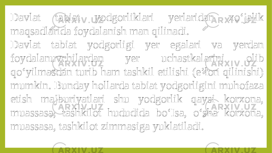 Davlat tabiat yodgorliklari yerlaridan xo‘jalik maqsadlarida foydalanish man qilinadi. Davlat tabiat yodgorligi yer egalari va yerdan foydalanuvchilardan yer uchastkalarini olib qo‘yilmasdan turib ham tashkil etilishi (e’lon qilinishi) mumkin. Вunday hollarda tabiat yodgorligini muhofaza etish majburiyatlari shu yodgorlik qaysi korxona, muassasa, tashkilot hududida bo‘Isa, o‘sha korxona, muassasa, tashkilot zimmasiga yuklatiladi. 