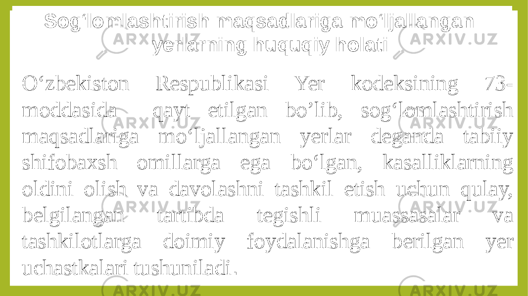 Sog‘lomlashtirish maqsadlariga mo‘ljallangan yerlarning huquqiy holati O‘zbekiston Respublikasi Yer kodeksining 73- moddasida qayt etilgan bo’lib, sog‘lomlashtirish maqsadlariga mo‘ljallangan yerlar deganda tabiiy shifobaxsh omillarga ega bo‘lgan, kasalliklarning oldini olish va davolashni tashkil etish uchun qulay, belgilangan tartibda tegishli muassasalar va tashkilotlarga doimiy foydalanishga berilgan yer uchastkalari tushuniladi . 