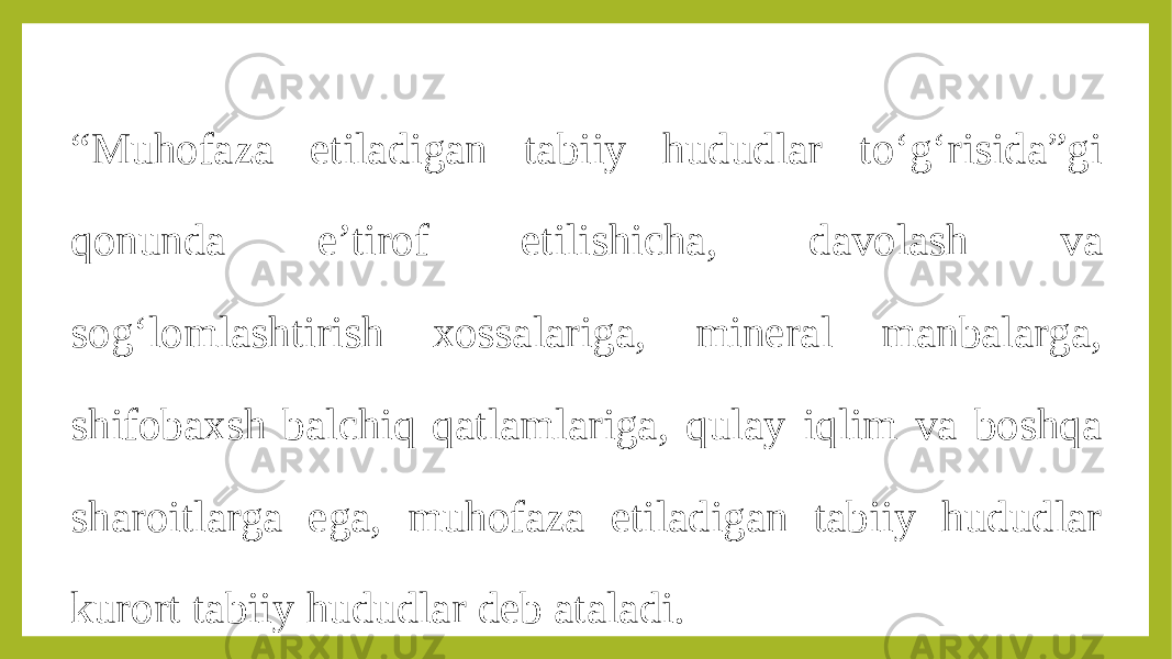 “ Muhofaza etiladigan tabiiy hududlar to‘g‘risida”gi qonunda e’tirof etilishicha, davolash va sog‘lomlashtirish xossalariga, mineral manbalarga, shifobaxsh balchiq qatlamlariga, qulay iqlim va boshqa sharoitlarga ega, muhofaza etiladigan tabiiy hududlar kurort tabiiy hududlar deb ataladi. 