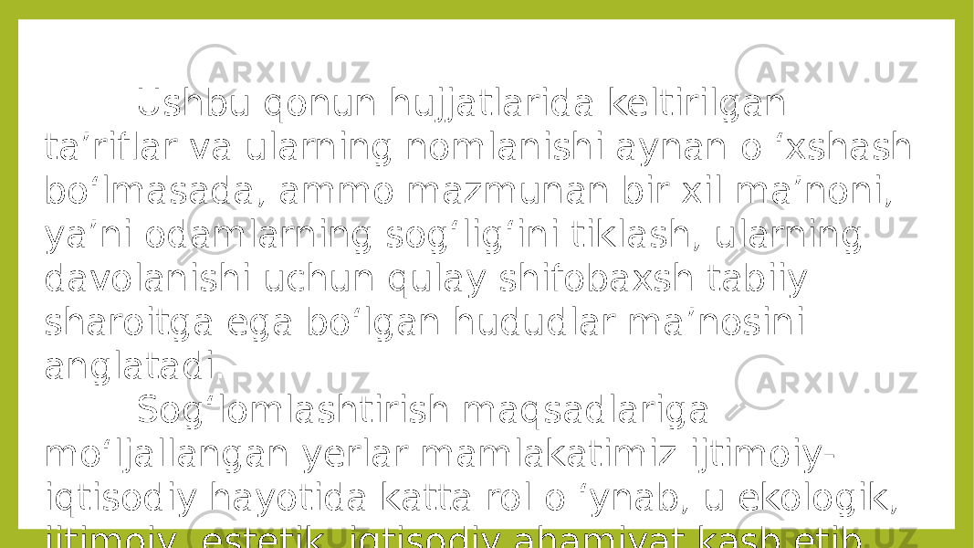  Ushbu qonun hujjatlarida keltirilgan ta’riflar va ularning nomlanishi aynan o ‘xshash bo‘lmasada, ammo mazmunan bir xil ma’noni, ya’ni odamlarning sog‘lig‘ini tiklash, ularning davolanishi uchun qulay shifobaxsh tabiiy sharoitga ega bo‘lgan hududlar ma’nosini anglatadi. Sog‘lomlashtirish maqsadlariga mo‘ljallangan yerlar mamlakatimiz ijtimoiy- iqtisodiy hayotida katta rol o ‘ynab, u ekologik, ijtimoiy, estetik, iqtisodiy ahamiyat kasb etib, asosan sog&#39;lomlashtirish maqsadida foydalaniladi. 