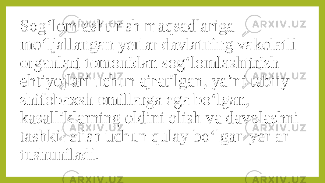 Sog‘lomlashtirish maqsadlariga mo‘ljallangan yerlar davlatning vakolatli organlari tomonidan sog‘lomlashtirish ehtiyojlari uchun ajratilgan, ya’ni tabiiy shifobaxsh omillarga ega bo‘lgan, kasalliklarning oldini olish va davolashni tashkil etish uchun qulay bo‘lgan yerlar tushuniladi. 