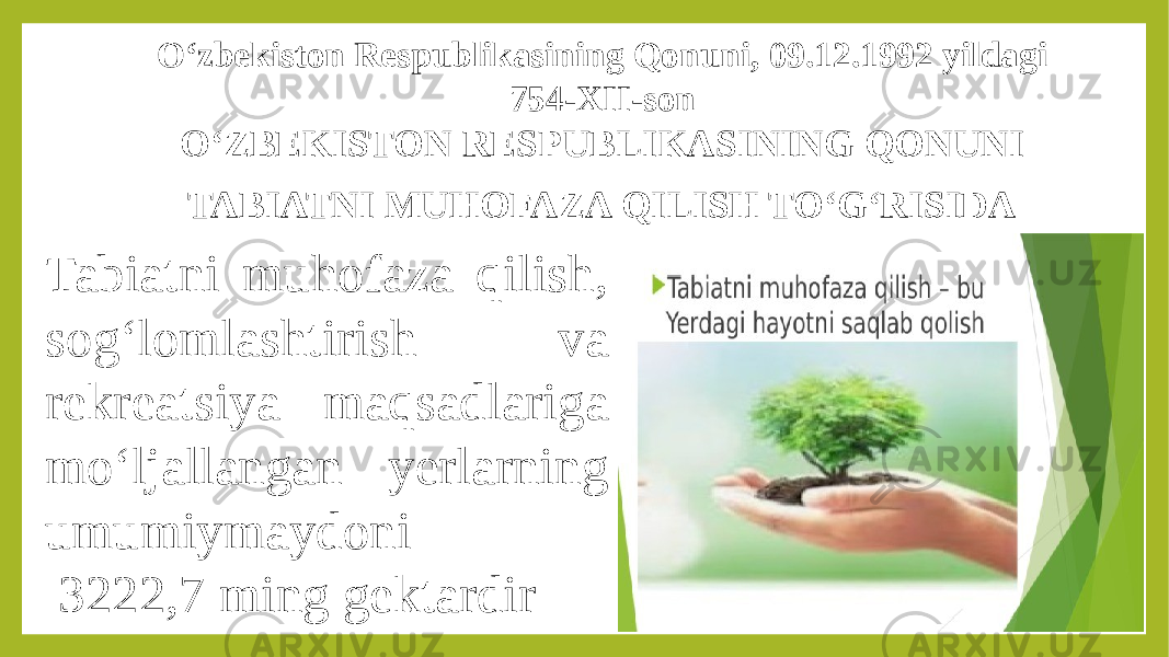 O‘zbekiston Respublikasining Qonuni, 09.12.1992 yildagi 754-XII-son O‘ZBEKISTON RESPUBLIKASINING QONUNI TABIATNI MUHOFAZA QILISH TO‘G‘RISIDA Tabiatni muhofaza qilish, sog‘lomlashtirish va rekreatsiya maqsadlariga mo‘ljallangan yerlarning umumiymaydoni  3222,7 ming gektardir 