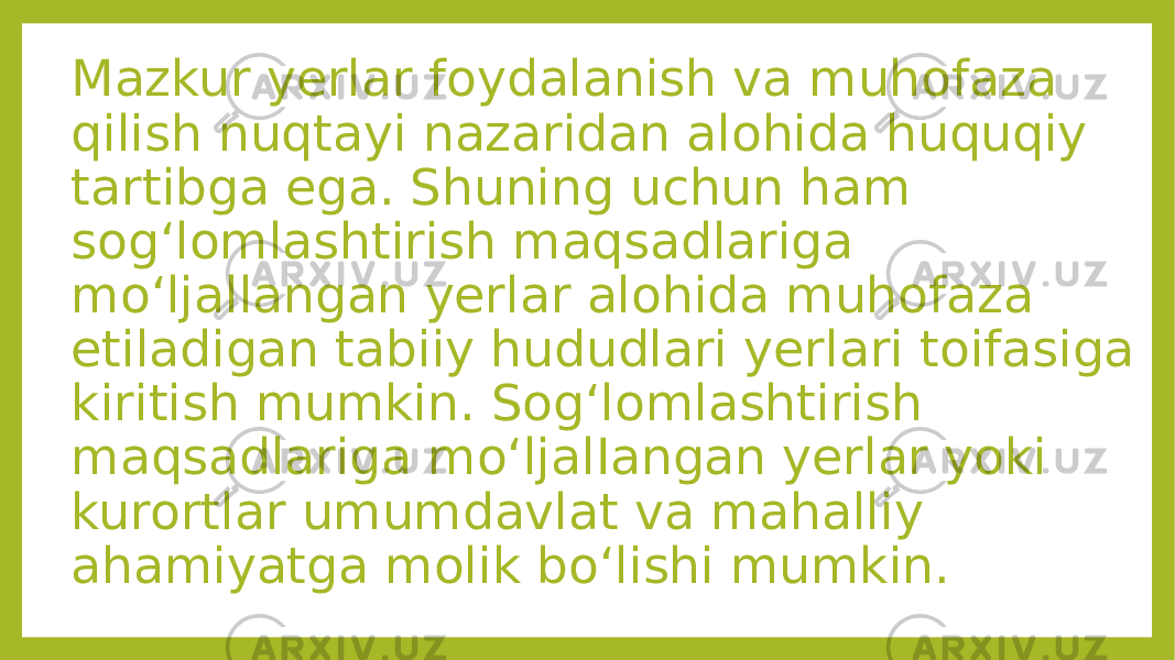 Mazkur yerlar foydalanish va muhofaza qilish nuqtayi nazaridan alohida huquqiy tartibga ega. Shuning uchun ham sog‘lomlashtirish maqsadlariga mo‘ljallangan yerlar alohida muhofaza etiladigan tabiiy hududlari yerlari toifasiga kiritish mumkin. Sog‘lomlashtirish maqsadlariga mo‘ljalIangan yerlar yoki kurortlar umumdavlat va mahalliy ahamiyatga molik bo‘lishi mumkin. 