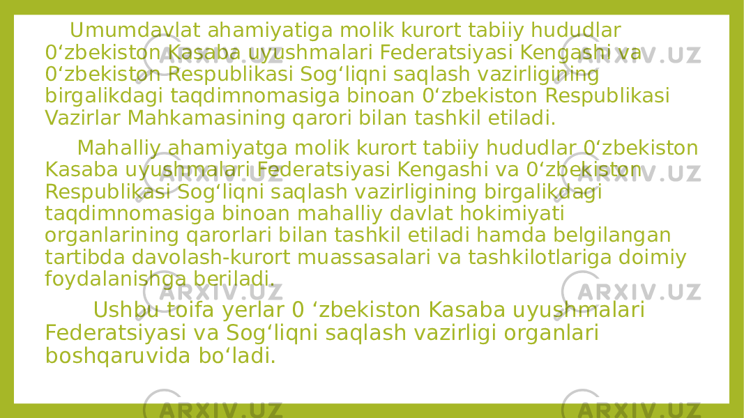  Umumdavlat ahamiyatiga molik kurort tabiiy hududlar 0‘zbekiston Kasaba uyushmalari Federatsiyasi Kengashi va 0‘zbekiston Respublikasi Sog‘liqni saqlash vazirligining birgalikdagi taqdimnomasiga binoan 0‘zbekiston Respublikasi Vazirlar Mahkamasining qarori bilan tashkil etiladi. Mahalliy ahamiyatga molik kurort tabiiy hududlar 0‘zbekiston Kasaba uyushmalari Federatsiyasi Kengashi va 0‘zbekiston Respublikasi Sog‘liqni saqlash vazirligining birgalikdagi taqdimnomasiga binoan mahalliy davlat hokimiyati organlarining qarorlari bilan tashkil etiladi hamda belgilangan tartibda davolash-kurort muassasalari va tashkilotlariga doimiy foydalanishga beriladi. Ushbu toifa yerlar 0 ‘zbekiston Kasaba uyushmalari Federatsiyasi va Sog‘liqni saqlash vazirligi organlari boshqaruvida bo‘ladi. 