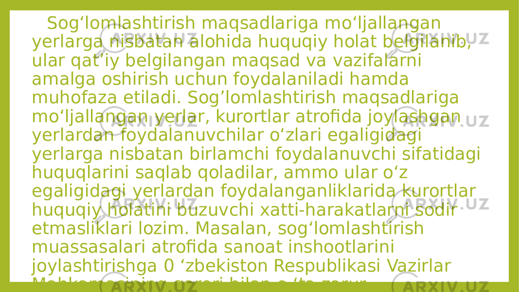  Sog‘lomlashtirish maqsadlariga mo‘ljallangan yerlarga nisbatan alohida huquqiy holat belgilanib, ular qat’iy belgilangan maqsad va vazifalarni amalga oshirish uchun foydalaniladi hamda muhofaza etiladi. Sog’lomlashtirish maqsadlariga mo‘ljallangan yerlar, kurortlar atrofida joylashgan yerlardan foydalanuvchilar o‘zlari egaligidagi yerlarga nisbatan birlamchi foydalanuvchi sifatidagi huquqlarini saqlab qoladilar, ammo ular o‘z egaligidagi yerlardan foydalanganliklarida kurortlar huquqiy holatini buzuvchi xatti-harakatlarni sodir etmasliklari lozim. Masalan, sog‘lomlashtirish muassasalari atrofida sanoat inshootlarini joylashtirishga 0 ‘zbekiston Respublikasi Vazirlar Mahkamasining qarori bilan o ‘ta zarur holatlardagina yo‘l qo‘yiladi. 