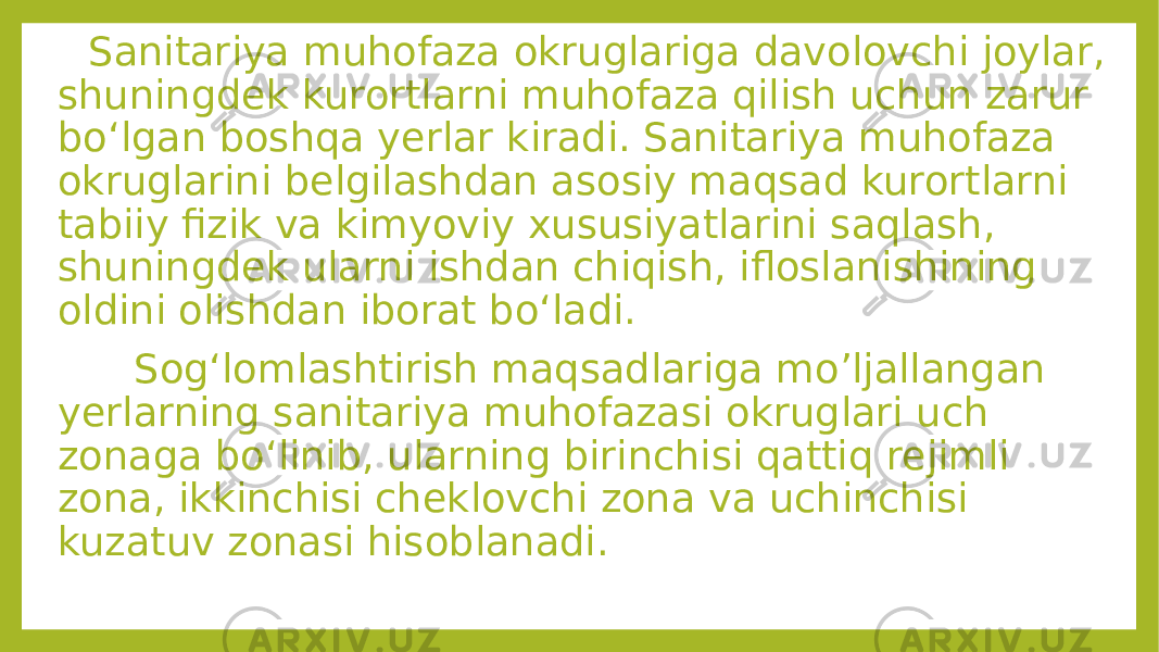  Sanitariya muhofaza okruglariga davolovchi joylar, shuningdek kurortlarni muhofaza qilish uchun zarur bo‘lgan boshqa yerlar kiradi. Sanitariya muhofaza okruglarini belgilashdan asosiy maqsad kurortlarni tabiiy fizik va kimyoviy xususiyatlarini saqlash, shuningdek ularni ishdan chiqish, ifloslanishining oldini olishdan iborat bo‘ladi. Sog‘lomlashtirish maqsadlariga mo’ljallangan yerlarning sanitariya muhofazasi okruglari uch zonaga bo‘linib, ularning birinchisi qattiq rejimli zona, ikkinchisi cheklovchi zona va uchinchisi kuzatuv zonasi hisoblanadi. 