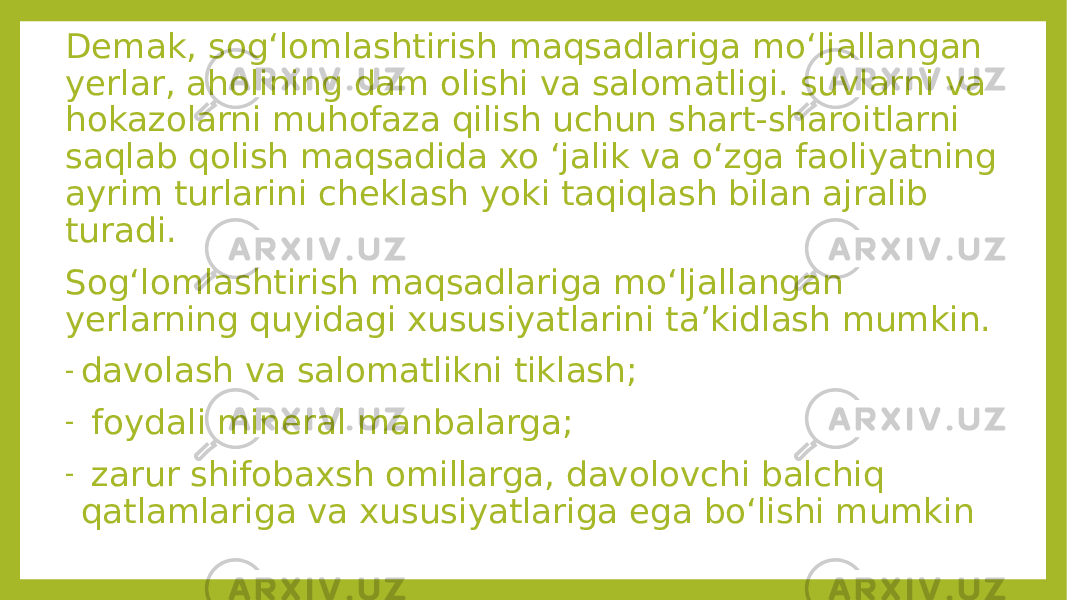 Demak, sog‘lomlashtirish maqsadlariga mo‘ljallangan yerlar, aholining dam olishi va salomatligi. suvlarni va hokazolarni muhofaza qilish uchun shart-sharoitlarni saqlab qolish maqsadida xo ‘jalik va o‘zga faoliyatning ayrim turlarini cheklash yoki taqiqlash bilan ajralib turadi. Sog‘lomlashtirish maqsadlariga mo‘ljallangan yerlarning quyidagi xususiyatlarini ta’kidlash mumkin. - davolash va salomatlikni tiklash; - foydali mineral manbalarga; - zarur shifobaxsh omillarga, davolovchi balchiq qatlamlariga va xususiyatlariga ega bo‘lishi mumkin 