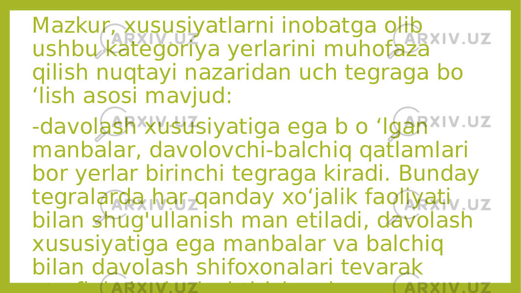 Mazkur, xususiyatlarni inobatga olib ushbu kategoriya yerlarini muhofaza qilish nuqtayi nazaridan uch tegraga bo ‘lish asosi mavjud: -davolash xususiyatiga ega b o ‘lgan manbalar, davolovchi-balchiq qatlamlari bor yerlar birinchi tegraga kiradi. Bunday tegralarda har qanday xo‘jalik faoliyati bilan shug&#39;ullanish man etiladi, davolash xususiyatiga ega manbalar va balchiq bilan davolash shifoxonalari tevarak atrofini obodonlashtirish uchun zarur inshootlar qurish bundan mustasno. 