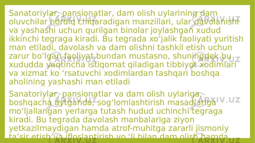 Sanatoriylar, pansionatlar, dam olish uylarining dam oluvchilar hordiq chiqaradigan manzillari, ular davolanishi va yashashi uchun qurilgan binolar joylashgan xudud ikkinchi tegraga kiradi. Bu tegrada xo‘jalik faoliyati yuritish man etiladi, davolash va dam olishni tashkil etish uchun zarur bo‘lgan faoliyat bundan mustasno, shuningdek bu xududda vaqtincha istiqomat qiladigan tibbiyot xodimlari va xizmat ko ‘rsatuvchi xodimlardan tashqari boshqa aholining yashashi man etiladi Sanatoriylar, pansionatlar va dam olish uylariga, boshqacha aytganda, sog‘lomlashtirish masadlariga mo‘ljallangan yerlarga tutash hudud uchinchi tegraga kiradi. Bu tegrada davolash manbalariga ziyon yetkazilmaydigan hamda atrof-muhitga zararli jismoniy ta’sir etish va ifloslantirish yo ‘li bilan dam olish hamda davolanish uchun yaratilgan sharoitlarni yomonlashtirmaydigan cheklangan xo‘jalik faoliyati yuritishga ruxsat beriladi 