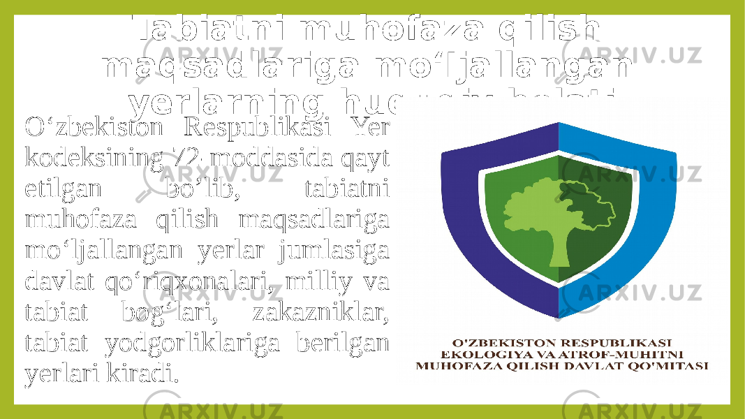 Tabiatni muhofaza qilish maqsadlariga mo‘Ijallangan yerlarning huquqiy holati O‘zbekiston Respublikasi Yer kodeksining 72-moddasida qayt etilgan bo’lib, tabiatni muhofaza qilish maqsadlariga mo‘ljallangan yerlar jumlasiga davlat qo‘riqxonalari, milliy va tabiat bog‘lari, zakazniklar, tabiat yodgorliklariga berilgan yerlari kiradi. 