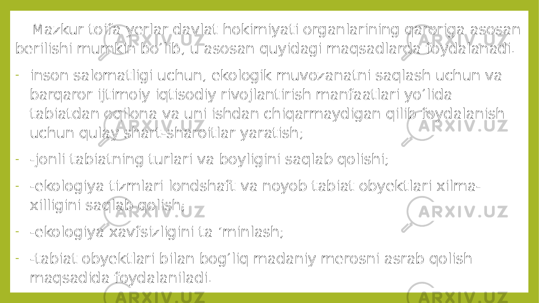  Mazkur toifa yerlar davlat hokimiyati organlarining qaroriga asosan berilishi mumkin bo‘lib, u asosan quyidagi maqsadlarda foydalanadi. - inson salomatligi uchun, ekologik muvozanatni saqlash uchun va barqaror ijtimoiy iqtisodiy rivojlantirish manfaatlari yo‘lida tabiatdan oqilona va uni ishdan chiqarmaydigan qilib foydalanish uchun qulay shart-sharoitlar yaratish; - -jonli tabiatning turlari va boyligini saqlab qolishi; - -ekologiya tizmlari londshaft va noyob tabiat obyektlari xilma- xilligini saqlab qolish; - -ekologiya xavfsizligini ta ’minlash; - -tabiat obyektlari bilan bog‘liq madaniy merosni asrab qolish maqsadida foydalaniladi. 