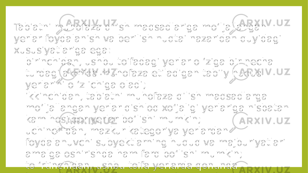 Tabiatni muhofaza qilish maqsadlariga mo‘ljallangan yerlar foydalanish va berilish nuqtai nazaridan quyidagi xususiyatlariga ega: - birinchidan, ushbu toifadagi yerlar o ‘ziga bir necha turdagi alohida muhofaza etiladigan tabiiy hudud yerlarini o ‘z ichiga oladi; - ikkinchidan, tabiatni muhofaza qilish maqsadlarga mo‘ljallangan yerlar qishloq xo‘jaligi yerlariga nisbatan kam hosildor yerlar bo‘lishi mumkin; - uchinchidan, mazkur kategoriya yerlardan foydalanuvchi subyektlarning huquq va majburiyatlari amalga oshirishda ham farq bo‘lishi mumkin; - to ‘rtinchidan, ushbu toifa yerlarda qonunda ko‘rsatilgan hollardan tashqari har qanday ishlarni bajarish va olib borish taqiqlanadi. 