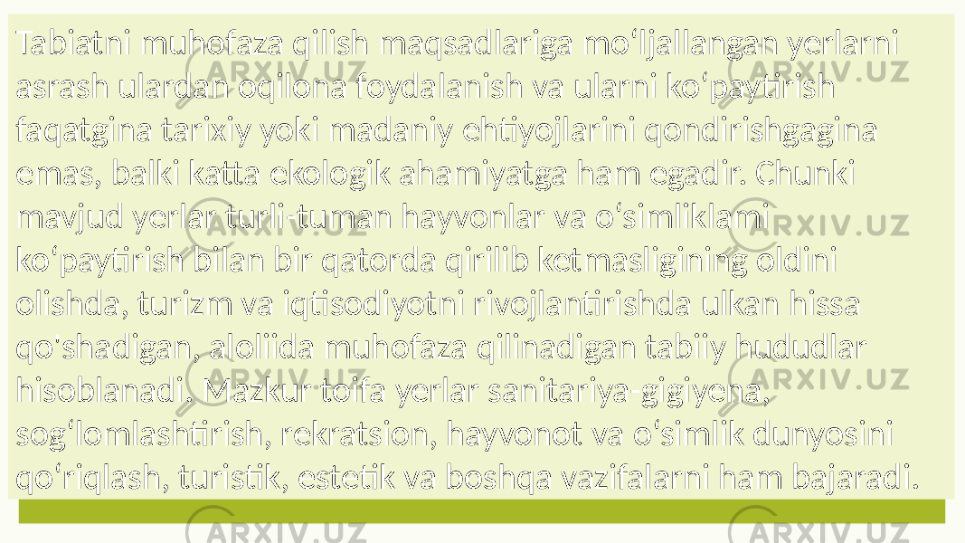 Tabiatni muhofaza qilish maqsadlariga mo‘ljallangan yerlarni asrash ulardan oqilona foydalanish va ularni ko‘paytirish faqatgina tarixiy yoki madaniy ehtiyojlarini qondirishgagina emas, balki katta ekologik ahamiyatga ham egadir. Chunki mavjud yerlar turli-tuman hayvonlar va o‘simliklami ko‘paytirish bilan bir qatorda qirilib ketmasligining oldini olishda, turizm va iqtisodiyotni rivojlantirishda ulkan hissa qo&#39;shadigan, aloliida muhofaza qilinadigan tabiiy hududlar hisoblanadi. Mazkur toifa yerlar sanitariya-gigiyena, sog‘lomlashtirish, rekratsion, hayvonot va o‘simlik dunyosini qo‘riqlash, turistik, estetik va boshqa vazifalarni ham bajaradi. 