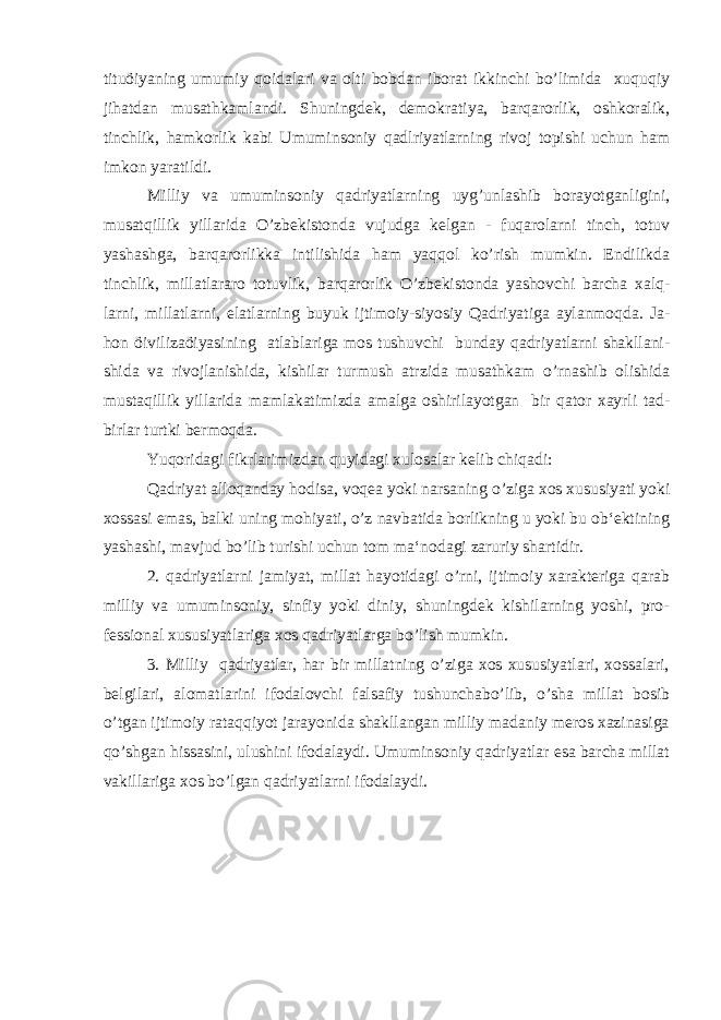 tituöiyaning umumiy qoidalari va olti bobdan iborat ikkinchi bo’limida xuquqiy jihatdan musathkamlandi. Shuningdek, demokratiya, barqarorlik, oshkoralik, tinchlik, hamkorlik kabi Umuminsoniy qadlriyatlarning rivoj topishi uchun ham imkon yaratildi. Milliy va umuminsoniy qadriyatlarning uyg’unlashib borayotganligini, musatqillik yillarida O’zbekistonda vujudga kelgan - fuqarolarni tinch, totuv yashashga, barqarorlikka intilishida ham yaqqol ko’rish mumkin. Endilikda tinchlik, millatlararo totuvlik, barqarorlik O’zbekistonda yashovchi barcha xalq- larni, millatlarni, elatlarning buyuk ijtimoiy-siyosiy Qadriyatiga aylanmoqda. Ja- hon öivilizaöiyasining atlablariga mos tushuvchi bunday qadriyatlarni shakllani- shida va rivojlanishida, kishilar turmush atrzida musathkam o’rnashib olishida mustaqillik yillarida mamlakatimizda amalga oshirilayotgan bir qator xayrli tad- birlar turtki bermoqda. Yuqoridagi fikrlarimizdan quyidagi xulosalar kelib chiqadi: Qadriyat alloqanday hodisa, voqea yoki narsaning o’ziga xos xususiyati yoki xossasi emas, balki uning mohiyati, o’z navbatida borlikning u yoki bu ob‘ektining yashashi, mavjud bo’lib turishi uchun tom ma‘nodagi zaruriy shartidir. 2. qadriyatlarni jamiyat, millat hayotidagi o’rni, ijtimoiy xarakteriga qarab milliy va umuminsoniy, sinfiy yoki diniy, shuningdek kishilarning yoshi, pro- fessional xususiyatlariga xos qadriyatlarga bo’lish mumkin. 3. Milliy qadriyatlar, har bir millatning o’ziga xos xususiyatlari, xossalari, belgilari, alomatlarini ifodalovchi falsafiy tushunchabo’lib, o’sha millat bosib o’tgan ijtimoiy rataqqiyot jarayonida shakllangan milliy madaniy meros xazinasiga qo’shgan hissasini, ulushini ifodalaydi. Umuminsoniy qadriyatlar esa barcha millat vakillariga xos bo’lgan qadriyatlarni ifodalaydi. 