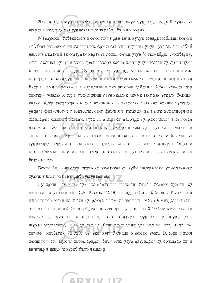 Экинлардан мул ва сифатли хосил олиш учун тупрокда купроб кулай ва етарли микдорда сув тупланишига эътибор бериши керак. Маълумки, Узбекистон иклим жихатдан анча курук зонада жойлашганлиги туфайли йиллик ёгин-сочин микдори жуда кам, шунинг учун тупрокдаги табий намлик маданий экинлардан керакли хосил олиш учун йтишмайди. Бинобарин, гуза вабошка турдаги экинлардан юкори хосил олиш учун асосан сугориш йули билан амалга оширилади. Сугориладиган ерларда усимликларнинг талабига мос келадиган хархил тупрок намлигини хосил килиш мумкин. сугориш билан хосил булган намлик режимини ирригацион сув режими дейлади. Барча усимликлар сингари гузадан юкори хосил олиш учун намлик хамма вакт хам етарли булиши керак. Агар тупрокда намлик етишмаса, усимликка сувнинг утиши сусаяди, ундаги физиологик процессларнинг фаолияти пасаяди ва пахта хосилдорлиги сезиларли камайиб кетади. Гуза вегвтацияси даврида тупрок намлиги оптимал даражада булишини таъминлаш учун сугориш олдидан тупрок намлигини аниклаш керак. Бу намлик пахта хосилдорлигига таъсир килмайдиган ва тупрокдаги оптимал намликнинг пастки чегарасига мос келадиган булиши керак. Оптимал намликнинг юкори даражаси эса тупрокнинг нам сигими билан белгиланади. Баъзи бир олимлар оптимал намликнинг куйи чегарасини усимликнинг сулиш намлигига тенг деб тушунадилар. Сугориш вактини, сув нормаларини аниклаш билан боглик булган бу назария нотугрилигини С.Н Рыжов (1948) амалда исботлаб берди. У оптимал намликнинг куйи чегараси тупрокдала нам сигимининг 70-75% микдорига тенг эканлигини аниклаб берди. Сугориш олдидан тупрокнинг 0-100 см катламидаги намлик агротехник чораларнинг хар хиллиги, тупрокнинг шурланган- шурланмаганлиги, унумдорлиги ва бошка воситалардан катъий назар дала нам сигими нисбатан 70-75% оз ёки куп булиши мумкин эмас. Юкори хосил олишнинг энг мухим омилларидан бири гуза усув давридаги сугоришлар сони вегетация даврига караб белгилашдир. 