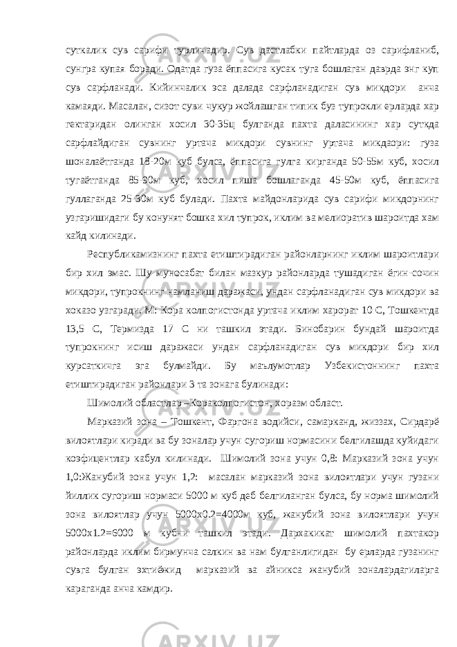 суткалик сув сарифи турличадир. Сув дастлабки пайтларда оз сарифланиб, сунгра купая боради. Одатда гуза ёппасига кусак туга бошлаган даврда энг куп сув сарфланади. Кийинчалик эса далада сарфланадиган сув микдори анча камаяди. Масалан, сизот суви чукур жойлашган типик буз тупрокли ерларда хар гектаридан олинган хосил 30-35ц булганда пахта даласининг хар суткда сарфлайдиган сувнинг уртача микдори сувнинг уртача микдаори: гуза шоналаётганда 18-20м куб булса, ёппасига гулга кирганда 50-55м куб, хосил тугаётганда 85-90м куб, хосил пиша бошлаганда 45-50м куб, ёппасига гуллаганда 25-30м куб булади. Пахта майдонларида сув сарифи микдорнинг узгаришидаги бу конунят бошка хил тупрок, иклим ва мелиоратив шароитда хам кайд килинади. Республикамизнинг пахта етиштирадиган районларнинг иклим шароитлари бир хил эмас. Шу муносабат билан мазкур районларда тушадиган ёгин-сочин микдори, тупрокнинг намланиш даражаси, ундан сарфланадиган сув микдори ва хоказо узгаради. М: Кора колпогистонда уртача иклим харорат 10 С, Тошкентда 13,5 С, Термизда 17 С ни ташкил этади. Бинобарин бундай шароитда тупрокнинг исиш даражаси ундан сарфланадиган сув микдори бир хил курсаткичга эга булмайди. Бу маълумотлар Узбекистоннинг пахта етиштирадиган районлари 3 та зонага булинади: Шимолий областлар –Кораколпогистон, хоразм област. Марказий зона – Тошкент, Фаргона водийси, самарканд, жиззах, Сирдарё вилоятлари киради ва бу зоналар учун сугориш нормасини белгилашда куйидаги коэфицентлар кабул килинади. Шимолий зона учун 0,8: Марказий зона учун 1,0:Жанубий зона учун 1,2: масалан марказий зона вилоятлари учун гузани йиллик сугориш нормаси 5000 м куб деб белгиланган булса, бу норма шимолий зона вилоятлар учун 5000 x 0.2=4000м куб, жанубий зона вилоятлари учун 5000х1.2=6000 м кубни ташкил этади. Дархакикат шимолий пахтакор районларда иклим бирмунча салкин ва нам булганлигидан бу ерларда гузанинг сувга булган эхтиёжид марказий ва айникса жанубий зоналардагиларга караганда анча камдир. 