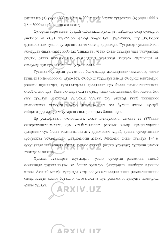 тупроклар (3) учун 6000 х 0,7 = 42000 м куб, боткок тупроклар (4) учун 6000 х 0,5 = 3000 м куб ни ташкил килади. Сугориш нормасини бундай табакалаштириш уз навбатида окар сувларни тежайди ва катта иктисодий фойда келтиради. Тупрокнинг шурланганлик даражаси хам гузани сугоришга катта таъсир курсатади. Тупрокда тупланаётган тузлардан ёшлигидаёк кийнала бошлаган гузани сизот сувлари уша чукурликда турган, лекин шурланмаган ерлардагига караганда эртарок сугоришга ва мавсумда куп сув сарфлашга тугри келади. Гузанинг сугориш режимини белгилашда далаларнинг текислиги, чигит экишгача намлигининг даражаси, сугориш усуллари хамда сугориш манбалари, режими шунингдек, сугориладиган ерларнинг сув билан таъминланганлиги хисобга олинади. Экин экишдан олдин ерлар яхши текисланиши, ёгин-сочин ёки ???? сувлари таъсирида тупрокда уругни бир текисда униб чикишини таъминловчи оптимал намлик жамгармасига эга булиш лозим. Бундай майдонларда одатдаги сугориш ишлари кечрок бошланади. Ер рельефининг тузилишига, сизот сувларининг сатхига ва ????нинг минераллашганлигига, сув манбаларининг режими хамда сугориладиган ерларнинг сув билан таъминланганлик даражасига караб, гузани сугоришнинг прогрессив усулларидан фойдаланиш лозим. Масалан, сизот сувлари 1-2 м чукурликда жойлашган булса, гузани сунъий (ёмгир усулида) сугориш тавсия этилади ва хоказо. Хуллас, экинларни жумладан, гузани сугориш режимини ишлаб чикаришда тупрок-иклим ва бошка хужалик факторлари инобатга олниши лозим. Асосий вазифа тупрокда маданий усимликларни яхши ривожланишини хамда юкори хосил беришни таъминловчи сув режимини вужудга келтириш лозим булади. 