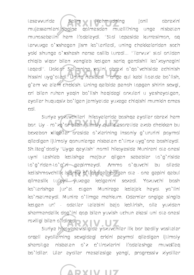 tasavvurida Salim Mahmudning jonli obrazini mujassamlantiribgina qolmasdan muallifning unga nisbatan munosabatini ham ifodalaydi. &#34;Stol tepasida kurrasimon, oq tarvuzga o`xshagan jism ko`tariladi, uning chakkalaridan soch yoki shunga o`xshash narsa osilib turadi... &#34;Tarvuz&#34; stol ortidan chiqib viqor bilan zanglab ketgan sariq gardishli ko`zoynagini taqadi&#34;. Doktor Salimning xotini obrazi o`qo`vchisida achinish hissini uyg`otadi. Uning nasibasi - eriga qul kabi itoatda bo`lish, g`am va alam chekish. Uning qalbida panoh topgan shirin sevgi, eri bilan ruhan yaqin bo`lish haqidagi orzulari u yashayotgan, ayollar huquqsiz bo`lgan jamiyatda yuzaga chiqishi mumkin emas edi. Suriya yozuvchilari hikoyalarida boshqa ayollar obrazi ham bor. Uy - ro`zg`or bilan ijtimoiy qullik asoratida azob chekkan bu bezabon xilqatlar orasida o`zlarining insoniy g`ururini poymol qiladigan ijtimoiy qonunlarga nisbatan e`tiroz uyg`ona boshlaydi. Sh.Bag`dodiy &#34;Uyga qaytish&#34; nomli hikoyasida Munirani ota-onasi uyni tashlab ketishga majbur qilgan sabablar to`g`risida to`g`ridan-to`g`ri gapirmaydi. Ammo o`quvchi bu oilada kelishmovchilik islomiy e`tiqodga berilgan ota - ona gapini qabul qilmaslik tufayli yuzaga kelganini sezadi. Yozuvchi bosh ko`tarishga jur`at etgan Muniraga kelajak hayot yo`lini ko`rsatmaydi. Munira o`limga mahkum. Odamlar ongiga singib ketgan urf - odatlar talabini bajo keltirish, oila yuzidan sharmandalik dog`ini qop bilan yuvish uchun akasi uni ota-onasi roziligi bilan o`ldiradi. Suriya hikoyanavisligida yozuvchilar ilk bor badiiy vositalar orqali ayollarning sevgidagi erkini paymol qiladigan ijtimoiy sharoitga nisbatan o`z e`tirozlarini ifodalashga muvaffaq bo`ldilar. Ular ayollar masalasiga yangi, progressiv ziyolilar 