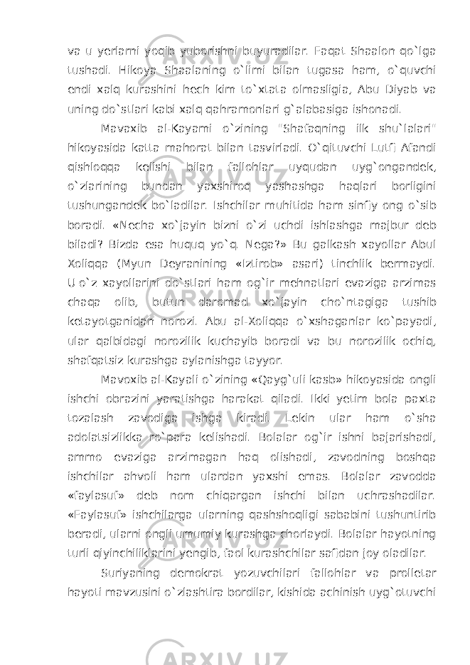 va u yerlarni yoqib yuborishni buyuradilar. Faqat Shaalon qo`lga tushadi. Hikoya Shaalaning o`limi bilan tugasa ham, o`quvchi endi xalq kurashini hech kim to`xtata olmasligia, Abu Diyab va uning do`stlari kabi xalq qahramonlari g`alabasiga ishonadi. Mavaxib al-Kayami o`zining &#34;Shafaqning ilk shu`lalari&#34; hikoyasida katta mahorat bilan tasvirladi. O`qituvchi Lutfi Afandi qishloqqa kelishi bilan fallohlar uyqudan uyg`ongandek, o`zlarining bundan yaxshiroq yashashga haqlari borligini tushungandek bo`ladilar. Ishchilar muhitida ham sinfiy ong o`sib boradi. «Necha xo`jayin bizni o`zi uchdi ishlashga majbur deb biladi? Bizda esa huquq yo`q. Nega?» Bu galkash xayollar Abul Xoliqqa (Myun Deyranining «Iztirob» asari) tinchlik bermaydi. U   o`z xayollarini do`stlari ham og`ir mehnatlari evaziga arzimas chaqa olib, butun daromad xo`jayin cho`ntagiga tushib ketayotganidan norozi. Abu al-Xoliqqa o`xshaganlar ko`payadi, ular qalbidagi norozilik kuchayib boradi va bu norozilik ochiq, shafqatsiz kurashga aylanishga tayyor. Mavoxib al-Kayali o`zining «Qayg`uli kasb» hikoyasida ongli ishchi obrazini yaratishga harakat qiladi. Ikki yetim bola paxta tozalash zavodiga ishga kiradi. Lekin ular ham o`sha adolatsizlikka ro`para kelishadi. Bolalar og`ir ishni bajarishadi, ammo evaziga arzimagan haq olishadi, zavodning boshqa ishchilar ahvoli ham ulardan yaxshi emas. Bolalar zavodda «faylasuf» deb nom chiqargan ishchi bilan uchrashadilar. «Faylasuf» ishchilarga ularning qashshoqligi sababini tushuntirib beradi, ularni ongli umumiy kurashga chorlaydi. Bolalar hayotning turli qiyinchiliklarini yengib, faol kurashchilar safidan joy oladilar. Suriyaning demokrat yozuvchilari fallohlar va prolletar hayoti mavzusini o`zlashtira bordilar, kishida achinish uyg`otuvchi 