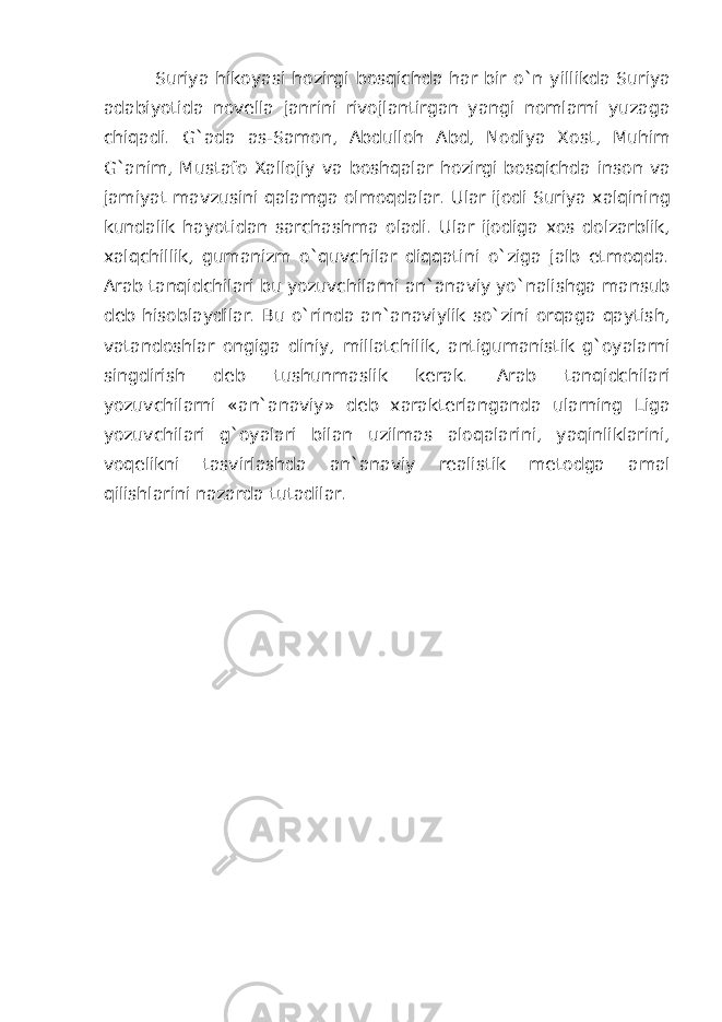 Suriya hikoyasi hozirgi bosqichda har bir o`n yillikda Suriya adabiyotida novella janrini rivojlantirgan yangi nomlarni yuzaga chiqadi. G`ada as-Samon, Abdulloh Abd, Nodiya Xost, Muhim G`anim, Mustafo Xallojiy va boshqalar hozirgi bosqichda inson va jamiyat mavzusini qalamga olmoqdalar. Ular ijodi Suriya xalqining kundalik hayotidan sarchashma oladi. Ular ijodiga xos dolzarblik, xalqchillik, gumanizm o`quvchilar diqqatini o`ziga jalb etmoqda. Arab tanqidchilari bu yozuvchilarni an`anaviy yo`nalishga mansub deb hisoblaydilar. Bu o`rinda an`anaviylik so`zini orqaga qaytish, vatandoshlar ongiga diniy, millatchilik, antigumanistik g`oyalarni singdirish deb tushunmaslik kerak. Arab tanqidchilari yozuvchilarni «an`anaviy» deb xarakterlanganda ularning Liga yozuvchilari g`oyalari bilan uzilmas aloqalarini, yaqinliklarini, voqelikni tasvirlashda an`anaviy realistik metodga amal qilishlarini nazarda tutadilar. 