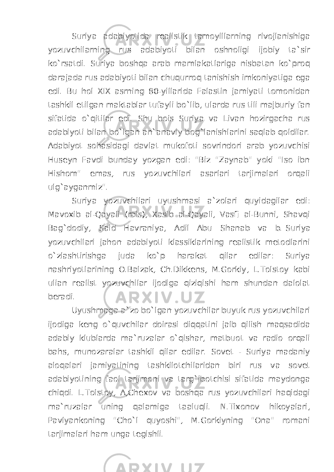 Suriya adabiyotida realistik tamoyillarning rivojlanishiga yozuvchilarning rus adabiyoti bilan oshnoligi ijobiy ta`sir ko`rsatdi. Suriya boshqa arab mamlakatlariga nisbatan ko`proq darajada rus adabiyoti bilan chuqurroq tanishish imkoniyatiga ega edi. Bu hol XIX asrning 80-yillarida Falastin jamiyati tomonidan tashkil etilgan maktablar tufayli bo`lib, ularda rus tili majburiy fan sifatida o`qitilar edi. Shu bois Suriya va Livan hozirgacha rus adabiyoti bilan bo`lgan an`anaviy bog`lanishlarini saqlab qoldilar. Adabiyot sohasidagi davlat mukofoti sovrindori arab yozuvchisi Huseyn Favdi bunday yozgan edi: &#34;Biz &#34;Zaynab&#34; yoki &#34;Iso ibn Hishom&#34; emas, rus yozuvchilari asarlari tarjimalari orqali ulg`ayganmiz&#34;. Suriya yozuvchilari uyushmasi a`zolari quyidagilar edi: Mavoxib al-Qayali (rais), Xasib al-Qayali, Vasfi al-Bunni, Shavqi Bag`dodiy, Said Havraniya, Adil Abu Shanab va b.   Suriya yozuvchilari jahon adabiyoti klassiklarining realistik metodlarini o`zlashtirishga juda ko`p harakat qilar edilar: Suriya nashriyotlarining O.Balzak, Ch.Dikkens, M.Gorkiy, L.Tolstoy kabi ulian realist yozuvchilar ijodiga qiziqishi ham shundan dalolat beradi. Uyushmaga a`zo bo`lgan yozuvchilar buyuk rus yozuvchilari ijodiga keng o`quvchilar doirasi diqqatini jalb qilish maqsadida adabiy klublarda ma`ruzalar o`qishar, matbuot va radio orqali bahs, munozaralar tashkil qilar edilar. Sovet - Suriya madaniy aloqalari jamiyatining tashkilotchilaridan biri rus va sovet adabiyotining faol tarjimoni va targ`ibotchisi sifatida maydonga chiqdi. L.Tolstoy, A,Chexov va boshqa rus yozuvchilari haqidagi ma`ruzalar uning qalamiga taaluqli. N.Tixonov hikoyalari, Pavlyankoning &#34;Cho`l quyoshi&#34;, M.Gorkiyning &#34;Ona&#34; romani tarjimalari ham unga tegishli. 