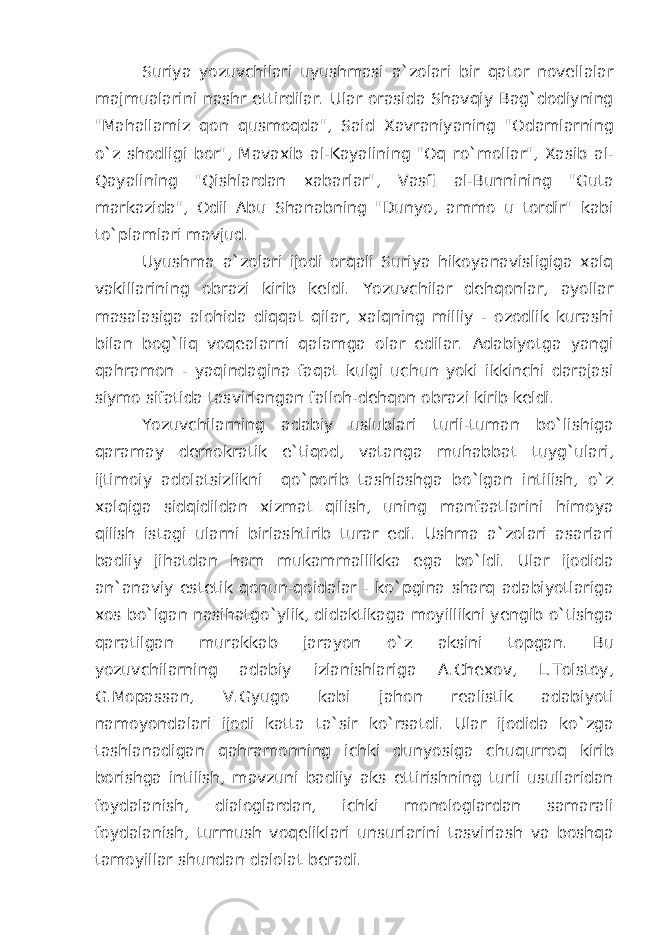 Suriya yozuvchilari uyushmasi a`zolari bir qator novellalar majmualarini nashr ettirdilar. Ular orasida Shavqiy Bag`dodiyning &#34;Mahallamiz qon qusmoqda&#34;, Said Xavraniyaning &#34;Odamlarning o`z shodligi bor&#34;, Mavaxib al-Kayalining &#34;Oq ro`mollar&#34;, Xasib al- Qayalining &#34;Qishlardan xabarlar&#34;, Vasfi al-Bunnining &#34;Guta markazida&#34;, Odil Abu Shanabning &#34;Dunyo, ammo u tordir&#34; kabi to`plamlari mavjud. Uyushma a`zolari ijodi orqali Suriya hikoyanavisligiga xalq vakillarining obrazi kirib keldi. Yozuvchilar dehqonlar, ayollar masalasiga alohida diqqat qilar, xalqning milliy - ozodlik kurashi bilan bog`liq voqealarni qalamga olar edilar. Adabiyotga yangi qahramon - yaqindagina faqat kulgi uchun yoki ikkinchi darajasi siymo sifatida tasvirlangan falloh-dehqon obrazi kirib keldi. Yozuvchilarning adabiy uslublari turli-tuman bo`lishiga qaramay demokratik e`tiqod, vatanga muhabbat tuyg`ulari, ijtimoiy adolatsizlikni qo`porib tashlashga bo`lgan intilish, o`z xalqiga sidqidildan xizmat qilish, uning manfaatlarini himoya qilish istagi ularni birlashtirib turar edi. Ushma a`zolari asarlari badiiy jihatdan ham mukammallikka ega bo`ldi. Ular ijodida an`anaviy estetik qonun-qoidalar - ko`pgina sharq adabiyotlariga xos bo`lgan nasihatgo`ylik, didaktikaga moyillikni yengib o`tishga qaratilgan murakkab jarayon o`z aksini topgan. Bu yozuvchilarning adabiy izlanishlariga A.Chexov, L.Tolstoy, G.Mopassan, V.Gyugo kabi jahon realistik adabiyoti namoyondalari ijodi katta ta`sir ko`rsatdi. Ular ijodida ko`zga tashlanadigan qahramonning ichki dunyosiga chuqurroq kirib borishga intilish, mavzuni badiiy aks ettirishning turli usullaridan foydalanish, dialoglardan, ichki monologlardan samarali foydalanish, turmush voqeliklari unsurlarini tasvirlash va boshqa tamoyillar shundan dalolat beradi. 