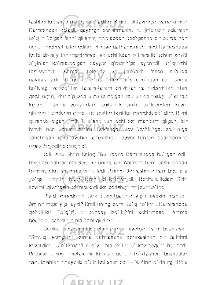 tashlab ketishga majbur bo`ladilar. Kimdir al-Jaziraga, yana kimdir Damashqqa ketadi. qayerga borishmasin, bu jafokash odamlar to`g`ri kelgan ishni qilishar, ertalabdan kechgacha bir burda non uchun mehnat qilar edilar. Hikoya qahramoni Ahmad Damashqqa kelib doimiy ish topolmaydi va ochlikdan o`lmaslik uchun xavfli o`yinlar ko`rsatadigan sayyor qiroqchiga ayanadi. O`quvchi tasavvurida Ahmad tole`siz va jafokash inson sifatida gavdalanadi. &#34;U qop-qora ustundek bo`y cho`zgan edi. Uning ko`kragi va qo`llari taram-taram chiziqlar va qabariqlar bilan qoplangan, shu alpozda u qurib qolgan zaytun daraxtiga o`xshab ketardi. Uning yuzlaridan baxtsizlik sodir bo`lgandan keyin qishlog`i chekkan azob - uqubatlar izini ko`rgandek bo`ldim. Bizni qurshab olgan jimjitlik o`sha tun ochlikka mahkum qilgan, bir burda non uchun temirni bukishga, olov kechishga, badaniga sanchilgan igna azobini chekishga tayyor turgan odamlarning unsiz faryodidek tugaldi.&#34; Odil Abu Shanabning &#34;Bu voqea Damashqda bo`lgan edi&#34; hikoyasi qahramoni Said va uning qizi Aminani ham boshi oqqan tomonga ketishga majbur qiladi. Ammo Damashqda ham bechora yo`qsil taqdiri hech kimni qiziqtirmaydi. Bechoralikdan Said sevimli qizchasini xizmatkorlikka berishga majbur bo`ladi. &#34;Said xonadonni tark etayotganida yig`i ovozini eshitdi. Amina nega yig`laydi? Endi uning qorni to`q bo`ladi, Damashqda qoladi-ku. To`g`ri, u bunday bo`lishini xohlamasdi. Ammo bechora, och ota nima ham qilsin?&#34; Ochlik, qashshoqlik fallohlarni jinoyatga ham boshlaydi. &#34;Sovuq, yomg`irli kunda qahvaxona derazasidan bir fallohni kuzatdim. U   o`tkinchilar o`z &#34;matax&#34;ini o`tkazmoqchi bo`lardi. Birovlar uning &#34;matax&#34;ini ko`rish uchun to`xtashar, boshqalar esa, boshlari chayqab o`tib ketishar edi&#34; - X.Mina o`zining &#34;Bola 